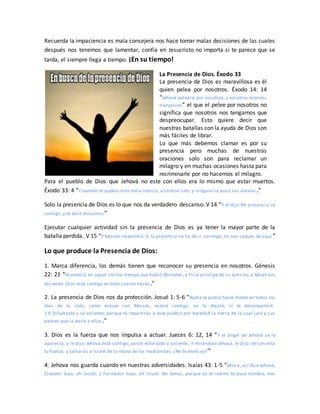Recuerda la impaciencia es mala consejera nos hace tomar malas decisiones de las cuales
después nos tenemos que lamentar, confía en Jesucristo no importa si te parece que se
tarda, el siempre llega a tiempo. ¡En su tiempo!
La Presencia de Dios. Éxodo 33
La presencia de Dios es maravillosa es él
quien pelea por nosotros. Éxodo 14: 14
“Jehová peleará por vosotros, y vosotros estaréis
tranquilos” el que el pelee por nosotros no
significa que nosotros nos tengamos que
despreocupar. Esto quiere decir que
nuestras batallas con la ayuda de Dios son
más fáciles de librar.
Lo que más debemos clamar es por su
presencia pero muchas de nuestras
oraciones solo son para reclamar un
milagro y en muchas ocasiones hasta para
recriminarle por no hacernos el milagro.
Para el pueblo de Dios que Jehová no este con ellos era lo mismo que estar muertos.
Éxodo 33: 4 “Y oyendo el pueblo esta mala noticia, vistieron luto, y ninguno se puso sus atavíos .”
Solo la presencia de Dios es lo que nos da verdadero descanso. V 14 “Y él dijo:Mi presencia irá
contigo, y te daré descanso.”
Ejecutar cualquier actividad sin la presencia de Dios es ya tener la mayor parte de la
batalla perdida. V 15 “Y Moisés respondió: Si tu presencia no ha de ir conmigo, no nos saques de aquí.”
Lo que produce la Presencia de Dios:
1. Marca diferencia, los demás tienen que reconocer su presencia en nosotros. Génesis
22: 21 “Aconteció en aquel mismo tiempo que habló Abimelec, y Ficol príncipe de su ejército, a Abraham,
diciendo: Dios está contigo en todo cuanto haces.”
2. La presencia de Dios nos da protección. Josué 1: 5-6 “Nadie te podrá hacer frente en todos los
días de tu vida; como estuve con Moisés, estaré contigo; no te dejaré, ni te desampararé.
1:6 Esfuérzate y sé valiente; porque tú repartirás a este pueblo por heredad la tierra de la cual juré a sus
padres que la daría a ellos.”
3. Dios es la fuerza que nos impulsa a actuar. Jueces 6: 12, 14 “Y el ángel de Jehová se le
apareció, y le dijo: Jehová está contigo, varón esforzado y valiente.; Y mirándole Jehová, le dijo: Ve con esta
tu fuerza, y salvarás a Israel de la mano de los madianitas. ¿No te envío yo?”
4. Jehova nos guarda cuando en nuestras adversidades. Isaías 43: 1-5 “Ahora, así dice Jehová,
Creador tuyo, oh Jacob, y Formador tuyo, oh Israel: No temas, porque yo te redimí; te puse nombre, mío
 