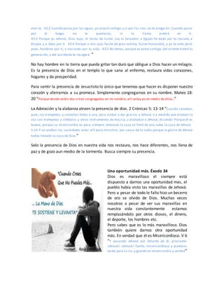 eres tú. 43:2 Cuando pases por las aguas, yo estaré contigo; y si por los ríos, no te anegarán. Cuando pases
por el fuego, no te quemarás, ni la llama arderá en ti.
43:3 Porque yo Jehová, Dios tuyo, el Santo de Israel, soy tu Salvador; a Egipto he dado por tu rescate, a
Etiopía y a Seba por ti. 43:4 Porque a mis ojos fuiste de gran estima, fuiste honorable, y yo te amé; daré,
pues, hombres por ti, y naciones por tu vida. 43:5 No temas, porque yo estoy contigo; del oriente traeré tu
generación, y del occidente te recogeré. ”
No hay hombre en la tierra que pueda gritar tan duro que obligue a Dios hacer un milagro.
Es la presencia de Dios en el templo lo que sana al enfermo, restaura vidas corazones,
hogares y da prosperidad.
Para sentir la presencia de Jesucristo lo único que tenemos que hacer es disponer nuestro
corazón y aferrarnos a su promesa. Simplemente congregarnos en su nombre. Mateo 18:
20 “Porque donde están dos o tres congregados en mi nombre, allí estoy yo en medio de ellos .”
La Adoración y la alabanza atraen la presencia de dios. 2 Crónicas 5: 13-14 “Cuando sonaban,
pues, las trompetas, y cantaban todos a una, para alabar y dar gracias a Jehová: y a medida que alzaban la
voz con trompetas y címbalos y otros instrumentos de música, y alababan a Jehová, diciendo: Porque él es
bueno, porque su misericordia es para siempre: entonces la casa se llenó de una nube, la casa de Jehová.
5:14 Y no podían los sacerdotes estar allí para ministrar, por causa de la nube; porque la gloria de Jehová
había llenado la casa de Dios.”
Solo la presencia de Dios en nuestra vida nos restaura, nos hace diferentes, nos llena de
paz y de gozo aun medio de la tormenta. Busca siempre su presencia.
Una oportunidad más. Éxodo 34
Dios es maravilloso el siempre está
dispuesto a darnos una oportunidad mas, el
pueblo había visto las maravillas de Jehová.
Pero a pesar de todo le fallo hizo un becerro
de oro se olvido de Dios. Muchas veces
nosotros a pesar de ver sus maravillas en
nuestra vida constantemente estamos
remplazándolo por otros dioses, el dinero,
el deporte, los hombres etc.
Pero sabes que es lo más maravilloso. Dios
también quiere darnos otra oportunidad
más. En verdad que él es Misericordioso. V 6
“Y pasando Jehová por delante de él, proclamó:
¡Jehová! ¡Jehová! fuerte, misericordioso y piadoso;
tardo para la ira, y grande en misericordia y verdad”
 