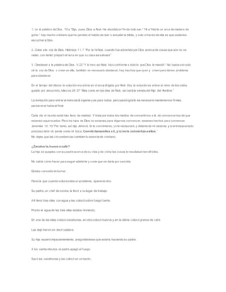 1. oir la palabra de Dios. 13 a “Dijo, pues, Dios a Noé: He decidido el fin de todo ser,” 14 a “Hazte un arca de madera de
gofer;” hay mucho cristiano que ha perdido el habito de leer o estudiar la biblia, y solo a través de ella es que podemos
escuchar a Dios.
2. Creer a la voz de Dios. Hebreos 11: 7 “Por la fe Noé, cuando fue advertido por Dios acerca de cosas que aún no se
veían, con temor preparó el arca en que su casa se salvase”
3. Obedeser a la palabra de Dios. V 22 “Y lo hizo así Noé; hizo conforme a todo lo que Dios le mandó.” No basta con solo
oír la voz de Dios o creer en ella, también es necesario obedecer, hay muchos que oyen y creen pero tienen problema
para obedecer.
En el tiempo del diluvio la solución era entrar en el arca dirigida por Noé. Hoy la solución es entrar al reino de los cielos
guiado por Jesucristo. Marcos 24: 37 “Mas como en los días de Noé, así será la venida del Hijo del Hombre.”
La invitación para entrar al reino está vigente y es para todos, pero para lograrlo es necesario mantenernos firmes,
perseverar hasta elfinal.
Cada día el mundo está más lleno de maldad. Y trata por todos los medios de convertirnos a él, de convencernos de que
estamos equivocados. Pero los hijos de Dios no estamos para dejarnos convencer, estamos hechos para convencer.
Jeremías 15: 19 “Por tanto, así dijo Jehová: Si te convirtieres, yo te restauraré, y delante de mí estarás; y sientresacareslo
precioso de lo vil, serás como mi boca. Conviértanseellos a ti, y tú no te conviertas a ellos.”
No dejes que las circunstancias cambien tu esencia de cristiano.
¿Zanahoria,huevo o café?
La hija se quejaba con su padre acerca de su vida y de cómo las cosas le resultaban tan difíciles.
No sabía cómo hacer para seguir adelante y creía que se daría por vencida.
Estaba cansada de luchar.
Parecía que cuando solucionaba un problema, aparecía otro.
Su padre, un chef de cocina, la llevó a su lugar de trabajo.
Allí llenó tres ollas con agua y las colocó sobre fuego fuerte.
Pronto el agua de las tres ollas estaba hirviendo.
En una de las ollas colocó zanahorias, en otra colocó huevos y en la última colocó granos de café.
Las dejó hervir sin decir palabra.
Su hija esperó impacientemente, preguntándose qué estaría haciendo su padre.
A los veinte minutos el padre apagó el fuego.
Sacó las zanahorias y las colocó en un tazón.
 