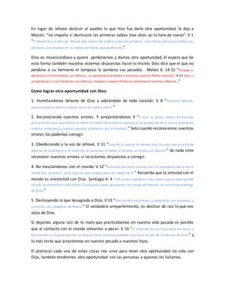 En lugar de Jehová destruir al pueblo lo que hizo fue darle otra oportunidad, le dijo a
Moisés: “no importa si destruiste las primeras tablas trae otras yo lo hare de nuevo”. V 1
“Y Jehová dijo a Moisés: Alísate dos tablas de piedra como las primeras, y escribiré sobre esas tablas las
palabras que estaban en las tablas primeras que quebraste.”
Dios es misericordioso y quiere perdonarnos y darnos otra oportunidad, él espera que de
esta forma también nosotros estemos dispuestos hacer lo mismo. Dios dice que el que no
perdona a su hermano el tampoco le perdona sus pecados. Mateo 6: 14-15 “Porque si
perdonáis a los hombres sus ofensas, os perdonará también a vosotros vuestro Padre celestial; 6:15 mas si
no perdonáis a los hombres sus ofensas, tampoco vuestro Padre os perdonará vuestras ofensas .”
Como lograr otra oportunidad con Dios:
1. Humillandonos delante de Dios y adorándole de todo corazón. V 8 “Entonces Moisés,
apresurándose, bajó la cabeza hacia el suelo y adoró.”
2. Reconociendo nuestros errores. Y arrepintiéndonos 9 “Y dijo: Si ahora, Señor, he hallado
gracia en tus ojos,vaya ahora el Señor en medio de nosotros; porque es un pueblo de dura cerviz; y perdona
nuestra iniquidad y nuestro pecado, y tómanos por tu heredad.” Solo cuando reconocemos nuestros
errores los podemos corregir.
3. Obedeciendo a la voz de Jehová. V 11 “Guarda lo que yo te mando hoy; he aquí que yo echo de
delante de tu presencia al amorreo, al cananeo, al heteo, al ferezeo, al heveo y al jebuseo” de nada sirve
reconocer nuestros errores si no estamos dispuestos a corregir.
4. No mezclándonos con el mundo. V 12 “Guárdate de hacer alianza con los moradores de la tierra
donde has de entrar, para que no sean tropezadero en medio de ti.” Recuerda que la amistad con el
mundo es enemistad con Dios. Santiago 4: 4 “¡Oh almas adúlteras! ¿No sabéis que la amistad del
mundo es enemistad contra Dios? Cualquiera,pues,que quiera ser amigo del mundo, se constituye enemigo
de Dios.”
5. Destruyendo lo que desagrada a Dios. V 13 “Derribaréis sus altares, y quebraréis sus estatuas, y
cortaréis sus imágenes de Asera.” El verdadero arrepentimiento, es destruir de raíz lo que nos
aleja de Dios.
Si dejamos alguna raíz de lo malo que practicábamos en nuestra vida pasada es posible
que al contacto con el mundo volvamos a pecar. V 16 “o tomando de sus hijas para tus hijos, y
fornicando sus hijasen pos de sus dioses,harán fornicar también a tus hijos en pos de los dioses de ellas ” y
lo más triste que arrastremos en nuestro pecado a nuestros hijos.
El practicar cada una de estas cosas nos sirve para tener otra oportunidad no solo con
Dios, también tendremos otra oportunidad con las personas a quienes les fallamos.
 