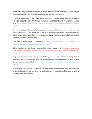 ahora estas muy ocupado trabajando, el día de mañana cuando busques a tu hijos ellos ya
no tendrán tiempo para ti, también estarán muy ocupados trabajando.
Lo que sembremos es lo que cosechamos, no puedes cosechar amor si lo que sembraste
fue odio, no puedes cosechar tiempo cuando tú nunca lo sembraste en tu familia. Gálatas
6: 7 “No os engañéis; Dios no puede ser burlado: pues todo lo que el hombre sembrare, eso también
segará.”
El sembrar y el cosechar no solo tiene que ver con dinero. De todo lo que sembremos es lo
que cosecharemos. Y recuerda que la ley de la siembra consiste en que si siembras un
grano jamás vas a cosechar el mismo grano. Siempre cosecharas multiplicado lo que
siembres. Tacañería, odio o amor.
Dios ama al dador alegre. 2 Corintios 9: 7 “Cada uno dé como propuso en su corazón: no con
tristeza, ni por necesidad, porque Dios ama al dador alegre.”
Solo a medida que uno da es como también recibe. Lucas 6: 38 “Dad, y se os dará; medida
buena, apretada, remecida y rebosando darán en vuestro regazo; porque con la misma medida con que
medís, os volverán a medir.”
El generoso siempre piensa en generosidades y por eso será exaltado, el rico generoso
entre más rico cada día es más rico. Y el pobre generoso al ser exaltado cada día sale más
de su pobreza. Isaías 32: 8 “Pero el generoso pensará generosidades, y por generosidades será
exaltado.”
Si no te gusta lo que hasta hoy estas cosechando entonces considera el cambiar lo que
estas sembrando. El qué sembrar y el qué cosechar es tu decisión. Dios solo te hace la
sugerencia de cómo hacerlo.
 