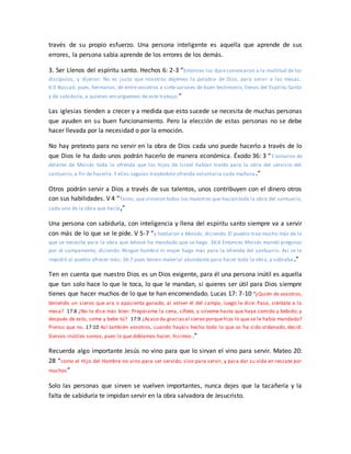 través de su propio esfuerzo. Una persona inteligente es aquella que aprende de sus
errores, la persona sabia aprende de los errores de los demás.
3. Ser Llenos del espíritu santo. Hechos 6: 2-3 “Entonces los doce convocaron a la multitud de los
discípulos, y dijeron: No es justo que nosotros dejemos la palabra de Dios, para servir a las mesas.
6:3 Buscad, pues, hermanos, de entre vosotros a siete varones de buen testimonio, llenos del Espíritu Santo
y de sabiduría, a quienes encarguemos de este trabajo.”
Las iglesias tienden a crecer y a medida que esto sucede se necesita de muchas personas
que ayuden en su buen funcionamiento. Pero la elección de estas personas no se debe
hacer llevada por la necesidad o por la emoción.
No hay pretexto para no servir en la obra de Dios cada uno puede hacerlo a través de lo
que Dios le ha dado unos podrán hacerlo de manera económica. Éxodo 36: 3 “Y tomaron de
delante de Moisés toda la ofrenda que los hijos de Israel habían traído para la obra del servicio del
santuario, a fin de hacerla. Y ellos seguían trayéndole ofrenda voluntaria cada mañana.”
Otros podrán servir a Dios a través de sus talentos, unos contribuyen con el dinero otros
con sus habilidades. V 4 “Tanto, que vinieron todos los maestros que hacían toda la obra del santuario,
cada uno de la obra que hacía,”
Una persona con sabiduría, con inteligencia y llena del espíritu santo siempre va a servir
con más de lo que se le pide. V 5-7 “y hablaron a Moisés, diciendo: El pueblo trae mucho más de lo
que se necesita para la obra que Jehová ha mandado que se haga. 36:6 Entonces Moisés mandó pregonar
por el campamento, diciendo: Ningún hombre ni mujer haga más para la ofrenda del santuario. Así se le
impidió al pueblo ofrecer más; 36:7 pues tenían material abundante para hacer toda la obra, y sobraba .”
Ten en cuenta que nuestro Dios es un Dios exigente, para él una persona inútil es aquella
que tan solo hace lo que le toca, lo que le mandan, si quieres ser útil para Dios siempre
tienes que hacer muchos de lo que te han encomendado. Lucas 17: 7-10 “¿Quién de vosotros,
teniendo un siervo que ara o apacienta ganado, al volver él del campo, luego le dice: Pasa, siéntate a la
mesa? 17:8 ¿No le dice más bien: Prepárame la cena, cíñete, y sírveme hasta que haya comido y bebido; y
después de esto, come y bebe tú? 17:9 ¿Acaso da graciasal siervo porquehizo lo que se le había mandado?
Pienso que no. 17:10 Así también vosotros, cuando hayáis hecho todo lo que os ha sido ordenado, decid:
Siervos inútiles somos, pues lo que debíamos hacer, hicimos.”
Recuerda algo importante Jesús no vino para que lo sirvan el vino para servir. Mateo 20:
28 “como el Hijo del Hombre no vino para ser servido, sino para servir, y para dar su vida en rescate por
muchos”
Solo las personas que sirven se vuelven importantes, nunca dejes que la tacañería y la
falta de sabiduría te impidan servir en la obra salvadora de Jesucristo.
 