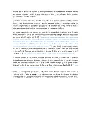 Pero las cosas materiales no son lo único que debemos cuidar también debemos hacerlo
con nuestra esposa o nuestro esposo, con nuestros hijos y con cualquiera de las personas
que están bajo nuestro cuidado.
A muchas personas nos costó mucho conquistar a la persona con la cual hoy vivimos,
siempre nos arreglábamos lo mejor posible, siempre teníamos un detalle para esa
persona. El problema es que ahora que ya vive con nosotros nos hemos olvidado de esas
cosas y es por eso que muchas parejas viven en un constante conflicto.
Las cosas importantes no pueden ser obra de la casualidad, si quieres tener lo mejor
debes preparar las cosas con anticipación y sobre todo lo que hagas debe ser producto de
una buena planificación. 38: 21-23 “Estas son las cuentas del tabernáculo, del tabernáculo del
testimonio, las que se hicieron por orden de Moisés por obra de los levitas bajo la dirección de Itamar hijo
del sacerdote Aarón. 38:22 Y Bezaleel hijo de Uri, hijo de Hur, de la tribu de Judá, hizo todas las cosas que
Jehová mandó a Moisés. 38:23 Y con él estaba Aholiab hijo de Ahisamac, de la tribu de Dan, artífice,
diseñador y recamador en azul, púrpura, carmesí y lino fino” el lugar donde escuchamos la palabra
de Dios es un templo, nuestra casa también es un templo, ¿pero sabes que mas también
es templo?....Sí. Nuestro cuerpo también es templo de Dios y su espíritu mora en el. 1
Corintios 3: 16 “¿No sabéis que sois templo de Dios, y que el Espíritu de Dios mora en vosotros?”
Si nuestro cuerpo es un templo también debemos cuidarlo y no solo en la parte de
santidad espiritual, también debemos cuidarlo en nuestra parte física en nuestra forma de
comer, no debemos consumir cosas que dañen nuestro cuerpo y en la parte externa
debemos vestir de tal manera que de honra a Dios y hermosura. Éxodo 28: 2 “Y harás
vestiduras sagradas a Aarón tu hermano, para honra y hermosura.”
Lucha por conseguir lo que quieres, esfuérzate nunca desfallezcas y al final tendrás el
gusto de decir: “Valió la pena”, es la expresión que nos brota del corazón después de
haber hecho el esfuerzo por alcanzar lo que buscábamos con tanto empeño, valía la pena.
 