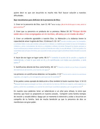 quiere decir es que con Jesucristo es mucho más fácil buscar solución a nuestras
dificultades.
Que necesitamos para disfrutar de la presencia de Dios:
1. Creer en la presencia de Dios. Juan 11: 40 “Jesús le dijo: ¿No te he dicho que si crees, verás la
gloria de Dios?”
2. Creer que su presencia es producto de su promesa. Mateo 18: 20 “Porque donde
están dos o tres congregados en mi nombre, allí estoy yo en medio de ellos.”
3. Crear un ambiente agradable a nuestro Dios. La Adoración y la alabanza tienen la
capacidad de atraer la gloria de Dios. 2 Crónicas 5: 13- 14 “Cuando sonaban,pues, las trompetas,
y cantaban todos a una, para alabar y dar gracias a Jehová: y a medida que alzaban la voz con trompetas y
címbalos y otros instrumentos de música, y alababan a Jehová, diciendo: Porque él es bueno, porque su
misericordiaes para siempre:entonces la casa sellenó deuna nube, la casa de Jehová. 5:14 Y no podían los
sacerdotes estar allí para ministrar,por causadela nube; porque la gloria deJehová había llenado la casa de
Dios”
4. hacer de ese lugar un lugar santo. 40: 9 “Y tomarás el aceite de la unción y ungirás el
tabernáculo, y todo lo que está en él; y lo santificarás con todos sus utensilios, y será
santo.”
5. Santificarnos delante de Dios como familia. 40: 12 “Y llevarás a Aarón y a sus hijos a la puerta
del tabernáculo de reunión, y los lavarás con agua.”
Los primeros en santificarnos debemos ser los padres. V 13 “Y harás vestir a Aarón las vestiduras
sagradas, y lo ungirás, y lo consagrarás, para que sea mi sacerdote.”
Si los padres somos ejemplo de dedicación a Dios también lo harán nuestros hijos. V 14-15
“Después harás quese acerquen sus hijos, y les vestirás las túnicas; 40:15 y los ungirás, como ungiste a su
padre, y serán mis sacerdotes, y su unción les servirá por sacerdocio perpetuo, por sus generaciones ”
En nuestra casa podemos tener un tabernáculo o un altar para Jehová, lo único que
tenemos que hacer es proponerlo en nuestro corazón, Compartir como familia tiempos
de oración y estudio bíblico. Apaga por un momento la televisión y alaba a Jesucristo en
compañía de tu familia. Será de mucha bendición ya que la presencia de dios se
manifestara con gran poder.
 