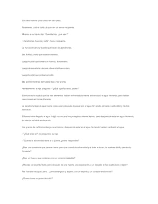 Sacó los huevos y los colocó en otro plato.
Finalmente, coló el café y lo puso en un tercer recipiente.
Mirando a su hija le dijo: “Querida hija, ¿qué ves?”
-”Zanahorias, huevos y café”, fue su respuesta.
La hizo acercarse y le pidió que tocara las zanahorias.
Ella lo hizo y notó que estaban blandas.
Luego le pidió que tomara un huevo y lo rompiera.
Luego de sacarle la cáscara, observó elhuevo duro.
Luego le pidió que probara el café.
Ella sonrió mientras disfrutaba de su rico aroma.
Humildemente la hija preguntó: -” ¿Qué significa esto, padre?”
El entonces le explicó que los tres elementos habían enfrentado la misma adversidad: elagua hirviendo, pero habían
reaccionado en forma diferente.
La zanahoria llegó al agua fuerte y dura, pero después de pasar por el agua hirviendo, se había vuelto débil y fácilde
deshacer.
El huevo había llegado al agua frágil, su cáscara fina protegía su interior líquido; pero después de estar en agua hirviendo,
su interior se había endurecido.
Los granos de café sin embargo, eran únicos; después de estar en el agua hirviendo, habían cambiado al agua.
- “¿Cuál eres tú?”, le preguntó a su hija.
- “Cuando la adversidad llama a tu puerta, ¿cómo respondes?
¿Eres una zanahoria que parece fuerte, pero que cuando la adversidad y el dolor te tocan, te vuelves débil y pierdes tu
fortaleza?
¿Eres un huevo, que comienza con un corazón maleable?
¿Poseías un espíritu fluido, pero después de una muerte, una separación, o un despido te has vuelto duro y rígido?
Por fuera te ves igual, pero… ¿eres amargado y áspero, con un espíritu y un corazón endurecido?
¿O eres como un grano de café?
 