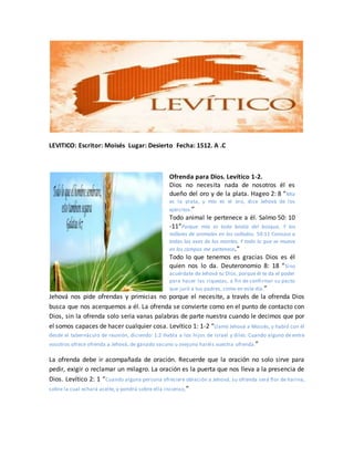 LEVITICO: Escritor: Moisés Lugar: Desierto Fecha: 1512. A .C
Ofrenda para Dios. Levítico 1-2.
Dios no necesita nada de nosotros él es
dueño del oro y de la plata. Hageo 2: 8 “Mía
es la plata, y mío es el oro, dice Jehová de los
ejércitos.”
Todo animal le pertenece a él. Salmo 50: 10
-11“Porque mía es toda bestia del bosque, Y los
millares de animales en los collados. 50:11 Conozco a
todas las aves de los montes, Y todo lo que se mueve
en los campos me pertenece.”
Todo lo que tenemos es gracias Dios es él
quien nos lo da. Deuteronomio 8: 18 “Sino
acuérdate de Jehová tu Dios, porque él te da el poder
para hacer las riquezas, a fin de confirmar su pacto
que juró a tus padres, como en este día.”
Jehová nos pide ofrendas y primicias no porque el necesite, a través de la ofrenda Dios
busca que nos acerquemos a él. La ofrenda se convierte como en el punto de contacto con
Dios, sin la ofrenda solo seria vanas palabras de parte nuestra cuando le decimos que por
el somos capaces de hacer cualquier cosa. Levítico 1: 1-2 “Llamó Jehová a Moisés, y habló con él
desde el tabernáculo de reunión, diciendo: 1:2 Habla a los hijos de Israel y diles: Cuando alguno de entre
vosotros ofrece ofrenda a Jehová, de ganado vacuno u ovejuno haréis vuestra ofrenda.”
La ofrenda debe ir acompañada de oración. Recuerde que la oración no solo sirve para
pedir, exigir o reclamar un milagro. La oración es la puerta que nos lleva a la presencia de
Dios. Levítico 2: 1 “Cuando alguna persona ofreciere oblación a Jehová, su ofrenda será flor de harina,
sobre la cual echará aceite, y pondrá sobre ella incienso,”
 