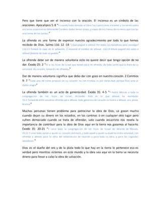 Pero que tiene que ver el incienso con la oración. El incienso es un símbolo de las
oraciones. Apocalipsis 5: 8 “Y cuando hubo tomado el libro,los cuatro seres vivientes y los veinticuatro
ancianos sepostraron delantedel Cordero; todos tenían arpas,y copas de oro llenas deincienso,que son las
oraciones de los santos;”
La ofrenda es una forma de expresar nuestro agradecimiento por todo lo que hemos
recibido de Dios. Salmo 116: 12 -14 “¿Qué pagaré a Jehová Por todos sus beneficios para conmigo?
116:13 Tomaré la copa de la salvación, E invocaré el nombre de Jehová. 116:14 Ahora pagaré mis votos a
Jehová Delante de todo su pueblo.”
La ofrenda debe ser de manera voluntaria esto no quiere decir que tengo opción de no
dar. Éxodo 25: 2 “Di a los hijos de Israel que tomen para mí ofrenda; de todo varón que la diere de su
voluntad, de corazón, tomaréis mi ofrenda.”
Dar de manera voluntaria significa que debo dar con gozo en nuestro corazón. 2 Corintios
9: 7 “Cada uno dé como propuso en su corazón: no con tristeza, ni por necesidad, porque Dios ama al
dador alegre”
La ofrenda también es un acto de generosidad. Éxodo 35: 4-5 “Y habló Moisés a toda la
congregación de los hijos de Israel, diciendo: Esto es lo que Jehová ha mandado:
35:5 Tomad de entre vosotros ofrenda para Jehová; todo generoso de corazón la traerá a Jehová; oro, plata,
bronce,”
Muchas personas tienen problema para patrocinar la obra de Dios, se gozan mucho
cuando dejan su dinero en los estadios, en las cantinas o en cualquier otro lugar pero
sufren demasiado cuando se trata de ofrendar, solo cuando Jesucristo nos revela la
importancia de contribuir para la obra de Dios aquí en la tierra nos gozamos al hacerlo.
Éxodo 35: 20-21 “Y salió toda la congregación de los hijos de Israel de delante de Moisés.
35:21 Y vino todo varón a quien su corazón estimuló, y todo aquel a quien su espíritu le dio voluntad, con
ofrenda a Jehová para la obra del tabernáculo de reunión y para toda su obra, y para las sagradas
vestiduras.”
Dios es el dueño del oro y de la plata todo lo que hay en la tierra le pertenece eso es
verdad pero mientras estemos en este mundo y la obra sea aquí en la tierra se necesita
dinero para llevar a cabo la obra de salvación.
 