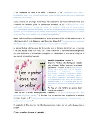 2. En soportarse los unos a los otros. Colosenses 3: 13 “soportándoos unos a otros, y
perdonándoos unos a otros si alguno tuviere queja contra otro. De la manera que Cristo os perdonó, así
también hacedlo vosotros.”
Ahora tenemos un privilegio maravilloso, no necesitamos de intermediarios hombre o de
sacrificios de animales para ser perdonados. Hebreos 10: 10-12 “En esa voluntad somos
santificados mediante la ofrenda del cuerpo de Jesucristo hecha una vez para siempre.
10:11 Y ciertamente todo sacerdote está día tras día ministrando y ofreciendo muchas veces los mismos
sacrificios,quenunca pueden quitar los pecados; 10:12 pero Cristo,habiendo ofrecido una vez para siempre
un solo sacrificio por los pecados, se ha sentado a la diestra de Dios,”
Ahora podemos dirigirnos directamente a Jesucristo para pedirle perdón y sabes que es lo
más importante el está dispuesto a perdonarnos. 1 Juan 1: 9 “Si confesamos nuestros pecados,
él es fiel y justo para perdonar nuestros pecados, y limpiarnos de toda maldad.”
La paz verdadera solo la puede dar Jesucristo, pero la decisión de vivir en paz es nuestra.
Cada uno decide como vivir en su casa. Para acabar con la violencia del mundo primero
hay que acabar con la violencia en los hogares. La sociedad no es más que el reflejo de lo
que sucede en nuestros hogares.
Perdón de pecados. Levítico 5.
El primer hombre Adán fallo peco y desde
ese entonces todos tenemos naturaleza
pecaminosa. Gálatas 5: 19-21 “Y manifiestas
son las obras de la carne, que son: adulterio,
fornicación, inmundicia, lascivia,
5:20 idolatría, hechicerías, enemistades, pleitos,
celos, iras, contiendas, disensiones, herejías,
5:21 envidias, homicidios, borracheras, orgías, y
cosas semejantes a estas; acerca de las cuales os
amonesto, como ya os lo he dicho antes, que los
que practican tales cosas no heredarán el reino de
Dios.”
No hay un solo hombre que pueda decir
que no tiene pecado.
Todos de una o de otra forma pecamos. Romanos 3: 23 “por cuanto todos pecaron, y están
destituidos de la gloria de Dios,” si decimos que no pecamos nos engañamos a nosotros
mismos. 1 Juan 1: 8 “Si decimos que no tenemos pecado, nos engañamos a nosotros mismos, y la
verdad no está en nosotros.”
El propósito de Dios siempre ha sido el propiciarnos medios por los cuales busquemos su
perdón.
Como se debía buscar el perdón:
 