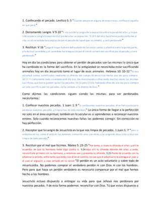 1. Confesando el pecado. Levítico 5: 5 “Cuando pecare en alguna de estas cosas, confesará aquello
en que pecó,”
2. Derramando sangre. V 9-10 “Y rociarádela sangrede la expiación sobrela pared del altar;y lo que
sobrarede la sangrelo exprimirá al piedel altar;es expiación. 5:10 Y del otro hará holocausto conforme al
rito; así el sacerdote hará expiación por el pecado de aquel que lo cometió, y será perdonado”
3. Restituir. V 16 “pagará lo que hubiere defraudado de las cosas santas,y añadirá a ello laquinta parte,
y lo dará al sacerdote;y el sacerdote hará expiación por él con el carnero del sacrificio por el pecado, y será
perdonado.”
Hoy en día las condiciones para obtener el perdón de pecados son las mismas lo único que
ha cambiado es la forma del sacrificio. En la antigüedad se necesitaba estar sacrificando
animales hoy en día Jesucristo tomo el lugar de esos animales. Hebreos 10: 10-12 “En esa
voluntad somos santificados mediante la ofrenda del cuerpo de Jes ucristo hecha una vez para siempre.
10:11 Y ciertamente todo sacerdote está día tras día ministrando y ofreciendo muchas veces los mismos
sacrificios,quenunca pueden quitar los pecados; 10:12 pero Cristo,habiendo ofrecido una vez para siempre
un solo sacrificio por los pecados, se ha sentado a la diestra de Dios,”
Como dijimos las condiciones siguen siendo las mismas: para ser perdonados
necesitamos:
1. Confesar nuestros pecados. 1 Juan: 1: 9 “Si confesamos nuestros pecados, él es fiel y justo para
perdonar nuestros pecados, y limpiarnos de toda maldad.” La única forma de llegar a la perfección
no solo en el área espiritual, también en lo secular es si aprendemos a reconocer nuestros
errores. Solo cuando reconocemos nuestras fallas las podemos corregir. Sin corrección no
hay perfección.
2. Haceptar que la sangre de Jesucristo es la que nos limpia de pecados. 1 Juan 1: 7 “pero si
andamos en luz, como él está en luz,tenemos comunión unos con otros, y la sangrede Jesucristo su Hijo nos
limpia de todo pecado.”
3. Restituir por el mal que hicimos. Mateo 5: 23-25 “Por tanto, si traes tu ofrenda al altar, y allí te
acuerdas de que tu hermano tiene algo contra ti, 5:24 deja allí tu ofrenda delante del altar, y anda,
reconcíliate primero con tu hermano, y entonces ven y presenta tu ofrenda. 5:25 Ponte de acuerdo con tu
adversario pronto, entre tanto que estás con él en el camino, no sea que el adversario te entregue al juez, y
el juez al alguacil, y seas echado en la cárcel.”El perdón es un acto voluntario y sobre todo de
misericordia. No podemos comprar el verdadero perdón ni con Dios ni con los hombres.
Pero para que haya un perdón verdadero es necesario compensar por el mal que hemos
hecho a los hombres.
Jesucristo estuvo dispuesto a entregar su vida para que Jehová nos perdonara por
nuestros pecados. Y de esta forma podernos reconciliar con Dios. Tú que estas dispuesto a
 