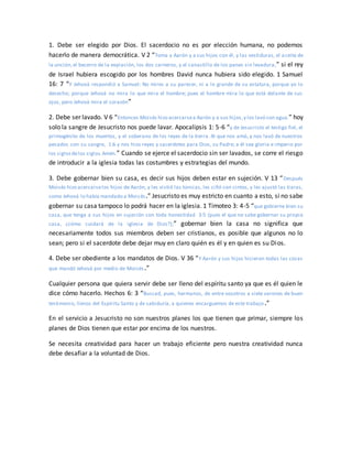 1. Debe ser elegido por Dios. El sacerdocio no es por elección humana, no podemos
hacerlo de manera democrática. V 2 “Toma a Aarón y a sus hijos con él, y las vestiduras, el aceite de
la unción,el becerro de la expiación, los dos carneros, y el canastillo de los panes sin levadura;” si el rey
de Israel hubiera escogido por los hombres David nunca hubiera sido elegido. 1 Samuel
16: 7 “Y Jehová respondió a Samuel: No mires a su parecer, ni a lo grande de su estatura, porque yo lo
desecho; porque Jehová no mira lo que mira el hombre; pues el hombre mira lo que está delante de sus
ojos, pero Jehová mira el corazón”
2. Debe ser lavado. V 6 “Entonces Moisés hizo acercarsea Aarón y a sus hijos,y los lavó con agua.” hoy
solo la sangre de Jesucristo nos puede lavar. Apocalipsis 1: 5-6 “y de Jesucristo el testigo fiel, el
primogénito de los muertos, y el soberano de los reyes de la tierra. Al que nos amó, y nos lavó de nuestros
pecados con su sangre, 1:6 y nos hizo reyes y sacerdotes para Dios, su Padre; a él sea gloria e imperio por
los siglosdelos siglos.Amén.” Cuando se ejerce el sacerdocio sin ser lavados, se corre el riesgo
de introducir a la iglesia todas las costumbres y estrategias del mundo.
3. Debe gobernar bien su casa, es decir sus hijos deben estar en sujeción. V 13 “Después
Moisés hizo acercarselos hijos de Aarón, y les vistió las túnicas, les ciñó con cintos, y les ajustó las tiaras,
como Jehová lo había mandado a Moisés.” Jesucristo es muy estricto en cuanto a esto, si no sabe
gobernar su casa tampoco lo podrá hacer en la iglesia. 1 Timoteo 3: 4-5 “que gobierne bien su
casa, que tenga a sus hijos en sujeción con toda honestidad 3:5 (pues el que no sabe gobernar su propia
casa, ¿cómo cuidará de la iglesia de Dios?);” gobernar bien la casa no significa que
necesariamente todos sus miembros deben ser cristianos, es posible que algunos no lo
sean; pero si el sacerdote debe dejar muy en claro quién es él y en quien es su Dios.
4. Debe ser obediente a los mandatos de Dios. V 36 “Y Aarón y sus hijos hicieron todas las cosas
que mandó Jehová por medio de Moisés.”
Cualquier persona que quiera servir debe ser lleno del espíritu santo ya que es él quien le
dice cómo hacerlo. Hechos 6: 3 “Buscad, pues, hermanos, de entre vosotros a siete varones de buen
testimonio, llenos del Espíritu Santo y de sabiduría, a quienes encarguemos de este trabajo.”
En el servicio a Jesucristo no son nuestros planes los que tienen que primar, siempre los
planes de Dios tienen que estar por encima de los nuestros.
Se necesita creatividad para hacer un trabajo eficiente pero nuestra creatividad nunca
debe desafiar a la voluntad de Dios.
 