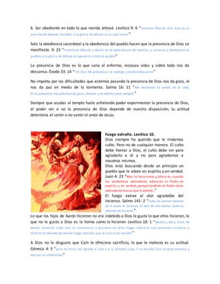 6. Ser obediente en todo lo que manda Jehová. Levítico 9: 6 “Entonces Moisés dijo: Esto es lo
que mandó Jehová; hacedlo, y la gloria de Jehová se os aparecerá.”
Solo la obediencia sacerdotal y la obediencia del pueblo hacen que la presencia de Dios se
manifieste. 9: 23 “Y entraron Moisés y Aarón en el tabernáculo de reunión, y salieron y bendijeron al
pueblo; y la gloria de Jehová se apareció a todo el pueblo”
La presencia de Dios es lo que sana al enfermo, restaura vidas y sobre todo nos da
descanso. Éxodo 33: 14 “Y él dijo: Mi presencia irá contigo, y te daré descanso”
No importa por las dificultades que estemos pasando la presencia de Dios nos da gozo, el
nos da paz en medio de la tormenta. Salmo 16: 11 “Me mostrarás la senda de la vida;
En tu presencia hay plenitud de gozo; Delicias a tu diestra para siempre.”
Siempre que acudas al templo hazlo anhelando poder experimentar la presencia de Dios,
el poder ver o no la presencia de Dios depende de nuestra disposición, tu actitud
determina el sentir o no sentir el amor de Jesús.
Fuego extraño. Levítico 10.
Dios siempre ha querido que le rindamos
culto. Pero no de cualquier manera. El culto
debe honrar a Dios, el culto debe ser para
agradarlo a él y no para agradarnos a
nosotros mismos.
Dios está buscando desde un principio un
pueblo que le adore en espíritu y en verdad.
Juan 4: 23 “Mas la hora viene, y ahora es, cuando
los verdaderos adoradores adorarán al Padre en
espíritu y en verdad; porque también el Padre tales
adoradores busca que le adoren.”
El fuego extrae el olor agradable del
incienso. Salmo 141: 2 “Suba mi oración delante
de ti como el incienso, El don de mis manos como la
ofrenda de la tarde.”
Lo que los hijos de Aarón hicieron no era indebido a Dios le gusta lo que ellos hicieron, lo
que no le gusto a Dios es la forma como lo hicieron. Levítico 10: 1 “Nadab y Abiú, hijos de
Aarón, tomaron cada uno su incensario, y pusieron en ellos fuego, sobre el cual pusieron incienso, y
ofrecieron delante de Jehová fuego extraño, que él nunca les mandó.”
A Dios no le disgusto que Caín le ofreciera sacrificio, lo que le molesto es su actitud.
Génesis 4: 5 “pero no miró con agrado a Caín y a la ofrenda suya. Y se ensañó Caín en gran manera, y
decayó su semblante.”
 