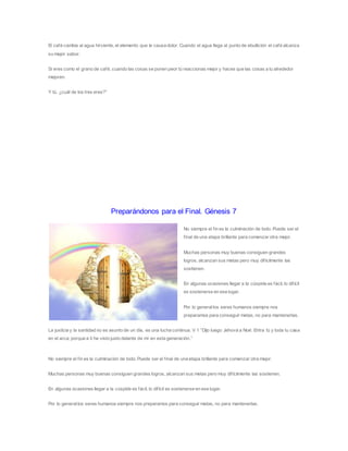 El café cambia al agua hirviente, el elemento que le causa dolor. Cuando el agua llega al punto de ebullición el café alcanza
su mejor sabor.
Si eres como el grano de café, cuando las cosas se ponen peor tú reaccionas mejor y haces que las cosas a tu alrededor
mejoren.
Y tú, ¿cuál de los tres eres?”
Preparándonos para el Final. Génesis 7
No siempre el fin es la culminación de todo. Puede ser el
final de una etapa brillante para comenzar otra mejor.
Muchas personas muy buenas consiguen grandes
logros, alcanzan sus metas pero muy difícilmente las
sostienen.
En algunas ocasiones llegar a la cúspide es fácil, lo difícil
es sostenerse en ese lugar.
Por lo generallos seres humanos siempre nos
preparamos para conseguir metas, no para mantenerlas.
La justicia y la santidad no es asunto de un día, es una lucha continua. V 1 “Dijo luego Jehová a Noé: Entra tú y toda tu casa
en el arca; porque a ti he visto justo delante de mí en esta generación.”
No siempre el fin es la culminación de todo. Puede ser el final de una etapa brillante para comenzar otra mejor.
Muchas personas muy buenas consiguen grandes logros, alcanzan sus metas pero muy difícilmente las sostienen.
En algunas ocasiones llegar a la cúspide es fácil, lo difícil es sostenerse en ese lugar.
Por lo generallos seres humanos siempre nos preparamos para conseguir metas, no para mantenerlas.
 