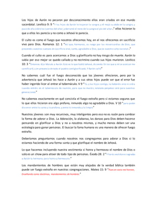 Los hijos de Aarón no pecaron por desconocimiento ellos eran criados en ese mundo
sacerdotal. Levítico 9: 9 “Y los hijos de Aarón le trajeron la sangre; y él mojó su dedo en la sangre, y
puso de ella sobrelos cuernos del altar,y derramó el resto de la sangreal pie del altar.” ellos hicieron lo
que a ellos les parecía y no como a Jehová le parecía.
El culto es como el fuego que nosotros ofrecemos hoy, en el nos ofrecemos en sacrificio
vivo para Dios. Romanos 12: 1 “Así que, hermanos, os ruego por las misericordias de Dios, que
presentéis vuestros cuerpos en sacrificio vivo, santo, agradable a Dios, que es vuestro culto racional .”
Cuando el culto es para acercarnos a Dios y glorificarlo no hay riesgo de muerte. Aarón lo
sabía por eso mejor se quedo callado y no recrimino cuando sus hijos murieron. Levítico
10: 3 “Entonces dijo Moisés a Aarón: Esto es lo que habló Jehová, diciendo: En los que a mí se acercan me
santificaré, y en presencia de todo el pueblo seré glorificado. Y Aarón calló”
No sabemos cuál fue el fuego desconocido que los jóvenes ofrecieron, pero por la
advertencia que Jehová les hace a Aarón y a sus otros hijos puede ser que el error fue
haber ingerido licor al entrar al tabernáculo. V 9 “Tú, y tus hijos contigo, no beberéis vino ni sidra
cuando entréis en el tabernáculo de reunión, para que no muráis; estatuto perpetuo será para vuestras
generaciones”
No sabemos exactamente en qué consistía el fuego extraño pero si estamos seguros que
lo que ellos hicieron era algo profano, inmundo algo no agradable a Dios. V 10 “para poder
discernir entre lo santo y lo profano, y entre lo inmundo y lo limpio”
Nuestros jóvenes son muy recursivos, muy inteligentes pero eso no es razón para cambiar
la forma de adorar a Dios. La Adoración, la alabanza, las danzas para Dios deben hacerse
pensando en glorificar a Dios y no a nosotros mismos, y mucho menos deben ser una
estrategia para ganar personas. El buscar la fama humana es una manera de ofrecer fuego
extraño.
Deberíamos preguntarnos cuando nosotros nos congregamos para adorar a Dios si lo
estamos haciendo de una forma santa y que glorifique el nombre de Jehová.
Lo que hacemos incluyendo nuestra vestimenta si honra y hermosea el nombre de Dios o
solo es un show para atraer de todo tipo de personas. Éxodo 28: 2 “Y harás vestiduras sagradas
a Aarón tu hermano, para honra y hermosura.”
Los mandamientos de hombres que están muy alejados de la verdad bíblica también
puede ser fuego extraño en nuestras congregaciones. Mateo 15: 9 “Pues en vano me honran,
Enseñando como doctrinas, mandamientos de hombres.”
 