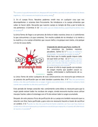 “En cuanto a la pasada manera de vivir,despojaosdel viejo hombre, que está viciado conforme a los deseos
engañosos, 4:23 y renovaos en el espíritu de vuestra mente,”
3. En el cuerpo físico. Nosotros podemos rendir mas en cualquier cosa que nos
desempeñemos si estamos bien físicamente. No introduzcas a tu cuerpo alimentos que
sabes te hacen daño. Recuerda que nuestro cuerpo es templo de Dios y por lo tanto no
nos pertenece. 1 Corintios 3: 16 “¿No sabéis que sois templo de Dios, y que el Espíritu de Dios mora
en vosotros?”
La única forma de llegar a ser personas de éxito en todas nuestras áreas es si controlamos
lo que consumimos o lo que comemos. Ten mucho cuidado de no introducir a tu mente a
tu espíritu y a tu cuerpo alimentos que causan daño y no porque sean malos, sino porque
a ti eso te causa daño.
Limpiando de adentro para fuera. Levítico 12.
Por naturaleza los hombres nacemos
pecadores. Salmo 51: 5 “he aquí, en maldad he
sido formado, Y en pecado me concibió mi madre.”
Esto hace que la madre quede impura cada
vez que tiene un hijo. 12: 2 “Habla a los hijos
de Israel y diles: La mujer cuando conciba y dé a luz
varón, será inmunda siete días; conforme a los días
de su menstruación será inmunda.”
Al nacer el niño la mujer queda con residuos
de sangre muerta que pueden causar su
muerte, enfermedad o malformación de su
vientre.
La única forma de evitar cualquiera de esas consecuencias era necesario que entrara en
un proceso de purificación que en total duraban cuarenta días. V 4 “Mas ella permanecerá
treinta y tres días purificándose de su sangre; ninguna cosa santa tocará, ni vendrá al santuario, hasta
cuando sean cumplidos los días de su purificación.”
Este periodo de tiempo conocido más comúnmente como dieta es necesario para que la
mujer pueda extraer todos los residuos de sangre, siendo necesario muchas veces utilizar
masajes fuertes sobre el estomago con el fin de extraer toda la sangre acumulada.
Después de este proceso físico de purificación de su cuerpo era también necesario que su
relación con Dios fuera purificada y para esto era necesario hacerlo a través de sacrificar
un cordero. V 6 “Cuando los días de su purificación fueren cumplidos, por hijo o por hija, traerá un
cordero de un año para holocausto,y un palomino o una tórtola para expiación, a la puerta del tabernáculo
de reunión, al sacerdote;”
 