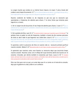 La sangre muerta que estaba en su interior hacia impura a la mujer. Y solo a través del
cordero seria limpia físicamente. V 7 “y él los ofrecerá delante de Jehová, y hará expiación por ella, y
será limpia del flujo de su sangre. Esta es la ley para la que diere a luz hijo o hija.”
Nuestra condición de hombre es de impureza es por eso que es necesario que
aprendamos a limpiarnos de adentro para afuera. Y la única forma que tenemos para
lograrlo es a través:
1. De la sangre viva de Jesucristo. El nos limpia de adentro para afuera. 1 Juan 1: 7 “pero si
andamos en luz, como él está en luz,tenemos comunión unos con otros, y la sangrede Jesucristo su Hijo nos
limpia de todo pecado.”
2. De la palabra de Dios. Juan 15: 3 “Ya vosotros estáis limpiospor la palabra que os he hablado.” la
palabra tiene el poder no solo de limpiarnos, también a través de ella seremos personas
de éxito es decir todo lo que hagamos nos saldrá bien. Josué 1: 8 “Nunca se apartará de tu
boca este libro de la ley, sino que de día y de noche meditarás en él, para que guardes y hagas conforme a
todo lo que en él está escrito; porque entonces harás prosperar tu camino, y todo te saldrá bien”
Si queremos sentir la presencia de Dios en nuestra vida es necesario primero purificar
nuestro corazón. Mateo 5: 8 “Bienaventurados los de limpio corazón, porque ellos verán a Dios .”
Si queremos que nuestros actos sean buenos es necesario dejar que Jesucristo limpie
nuestro corazón. Nuestros actos son el reflejo de lo que tenemos dentro de nuestro ser. Si
estamos inmundos por dentro también lo estaremos por fuera. Lucas 6: 45 “El hombre
bueno, del buen tesoro de su corazón saca lo bueno; y el hombre malo, del mal tesoro de su corazón saca lo
malo; porque de la abundancia del corazón habla la boca.”
Dios nos hizo para vivir en paz y en amor deja que él se siente en el trono de tu corazón,
deja que el gobierne tu vida y todo tu ser cambiara.
 