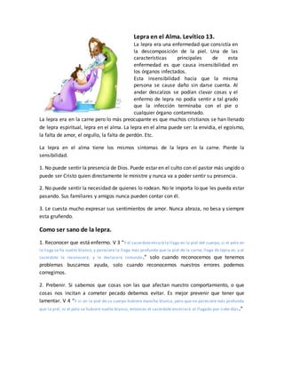 Lepra en el Alma. Levítico 13.
La lepra era una enfermedad que consistía en
la descomposición de la piel. Una de las
características principales de esta
enfermedad es que causa insensibilidad en
los órganos infectados.
Esta insensibilidad hacia que la misma
persona se cause daño sin darse cuenta. Al
andar descalzos se podían clavar cosas y el
enfermo de lepra no podía sentir a tal grado
que la infección terminaba con el pie o
cualquier órgano contaminado.
La lepra era en la carne pero lo más preocupante es que muchos cristianos se han llenado
de lepra espiritual, lepra en el alma. La lepra en el alma puede ser: la envidia, el egoísmo,
la falta de amor, el orgullo, la falta de perdón. Etc.
La lepra en el alma tiene los mismos síntomas de la lepra en la carne. Pierde la
sensibilidad.
1. No puede sentir la presencia de Dios. Puede estar en el culto con el pastor más ungido o
puede ser Cristo quien directamente le ministre y nunca va a poder sentir su presencia.
2. No puede sentir la necesidad de quienes lo rodean. No le importa lo que les pueda estar
pasando. Sus familiares y amigos nunca pueden contar con él.
3. Le cuesta mucho expresar sus sentimientos de amor. Nunca abraza, no besa y siempre
esta gruñendo.
Como ser sano de la lepra.
1. Reconocer que está enfermo. V 3 “Y el sacerdotemirará la llaga en la piel del cuerpo; si el pelo en
la llaga se ha vuelto blanco, y pareciere la llaga más profunda que la piel de la carne, llaga de lepra es; y el
sacerdote le reconocerá, y le declarará inmundo.” solo cuando reconocemos que tenemos
problemas buscamos ayuda, solo cuando reconocemos nuestros errores podemos
corregirnos.
2. Prebenir. Si sabemos que cosas son las que afectan nuestro comportamiento, o que
cosas nos incitan a cometer pecado debemos evitar. Es mejor prevenir que tener que
lamentar. V 4 “Y si en la piel de su cuerpo hubiere mancha blanca, pero que no pareciere más profunda
que la piel, ni el pelo se hubiere vuelto blanco, entonces el sacerdote encerrará al llagado por siete días.”
 