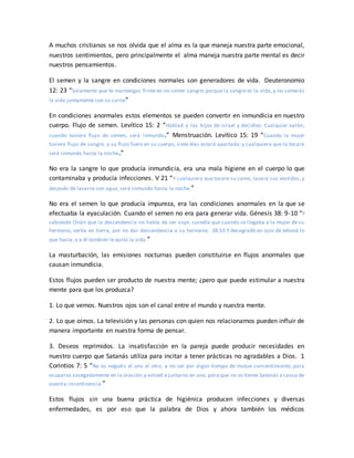 A muchos cristianos se nos olvida que el alma es la que maneja nuestra parte emocional,
nuestros sentimientos, pero principalmente el alma maneja nuestra parte mental es decir
nuestros pensamientos.
El semen y la sangre en condiciones normales son generadores de vida. Deuteronomio
12: 23 “Solamente que te mantengas firme en no comer sangre; porque la sangre es la vida, y no comerás
la vida juntamente con su carne”
En condiciones anormales estos elementos se pueden convertir en inmundicia en nuestro
cuerpo. Flujo de semen. Levítico 15: 2 “Hablad a los hijos de Israel y decidles: Cualquier varón,
cuando tuviere flujo de semen, será inmundo.” Menstruación. Levítico 15: 19 “Cuando la mujer
tuviere flujo de sangre, y su flujo fuere en su cuerpo, siete días estará apartada; y cualquiera que la tocare
será inmundo hasta la noche.”
No era la sangre lo que producía inmundicia, era una mala higiene en el cuerpo lo que
contaminaba y producía infecciones. V 21 “Y cualquiera que tocare su cama, lavará sus vestidos, y
después de lavarse con agua, será inmundo hasta la noche.”
No era el semen lo que producía impureza, era las condiciones anormales en la que se
efectuaba la eyaculación. Cuando el semen no era para generar vida. Génesis 38: 9-10 “Y
sabiendo Onán que la descendencia no había de ser suya, sucedía que cuando se llegaba a la mujer de su
hermano, vertía en tierra, por no dar descendencia a su hermano. 38:10 Y desagradó en ojos de Jehová lo
que hacía, y a él también le quitó la vida.”
La masturbación, las emisiones nocturnas pueden constituirse en flujos anormales que
causan inmundicia.
Estos flujos pueden ser producto de nuestra mente; ¿pero que puede estimular a nuestra
mente para que los produzca?
1. Lo que vemos. Nuestros ojos son el canal entre el mundo y nuestra mente.
2. Lo que oímos. La televisión y las personas con quien nos relacionamos pueden influir de
manera importante en nuestra forma de pensar.
3. Deseos reprimidos. La insatisfacción en la pareja puede producir necesidades en
nuestro cuerpo que Satanás utiliza para incitar a tener prácticas no agradables a Dios. 1
Corintios 7: 5 “No os neguéis el uno al otro, a no ser por algún tiempo de mutuo consentimiento, para
ocuparos sosegadamente en la oración;y volved a juntaros en uno, para que no os tiente Satanás a causa de
vuestra incontinencia.”
Estos flujos sin una buena práctica de higiénica producen infecciones y diversas
enfermedades, es por eso que la palabra de Dios y ahora también los médicos
 