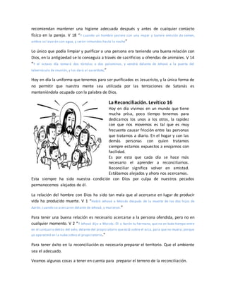 recomiendan mantener una higiene adecuada después y antes de cualquier contacto
físico en la pareja. V 18 “Y cuando un hombre yaciere con una mujer y tuviere emisión de semen,
ambos se lavarán con agua, y serán inmundos hasta la noche”
Lo único que podía limpiar y purificar a una persona era teniendo una buena relación con
Dios, en la antigüedad se lo conseguía a través de sacrificios u ofrendas de animales. V 14
“Y el octavo día tomará dos tórtolas o dos palominos, y vendrá delante de Jehová a la puerta del
tabernáculo de reunión, y los dará al sacerdote;”
Hoy en día la uniforma que tenemos para ser purificados es Jesucristo, y la única forma de
no permitir que nuestra mente sea utilizada por las tentaciones de Satanás es
manteniéndola ocupada con la palabra de Dios.
La Reconciliación. Levítico 16
Hoy en día vivimos en un mundo que tiene
mucha prisa, poco tiempo tenemos para
dedicarnos los unos a los otros, la rapidez
con que nos movemos es tal que es muy
frecuente causar fricción entre las personas
que tratamos a diario. En el hogar y con las
demás personas con quien tratamos
siempre estamos expuestos a enojarnos con
facilidad.
Es por esto que cada día se hace más
necesario el aprender a reconciliarnos.
Reconciliar significa volver en amistad.
Estábamos alejados y ahora nos acercamos.
Esta siempre ha sido nuestra condición con Dios por culpa de nuestros pecados
permanecemos alejados de él.
La relación del hombre con Dios ha sido tan mala que al acercarse en lugar de producir
vida ha producido muerte. V 1 “Habló Jehová a Moisés después de la muerte de los dos hijos de
Aarón, cuando se acercaron delante de Jehová, y murieron.”
Para tener una buena relación es necesario acercarse a la persona ofendida, pero no en
cualquier momento. V 2 “Y Jehová dijo a Moisés: Di a Aarón tu hermano, que no en todo tiempo entre
en el santuario detrás del velo, delante del propiciatorio que está sobre el arca, para que no muera; porque
yo apareceré en la nube sobre el propiciatorio.”
Para tener éxito en la reconciliación es necesario preparar el territorio. Que el ambiente
sea el adecuado.
Veamos algunas cosas a tener en cuenta para preparar el terreno de la reconciliación.
 