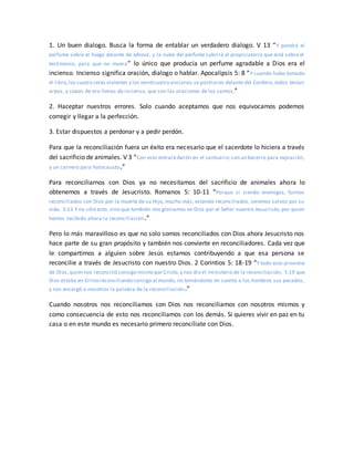 1. Un buen dialogo. Busca la forma de entablar un verdadero dialogo. V 13 “Y pondrá el
perfume sobre el fuego delante de Jehová, y la nube del perfume cubrirá el propiciatorio que está sobre el
testimonio, para que no muera” lo único que producía un perfume agradable a Dios era el
incienso. Incienso significa oración, dialogo o hablar. Apocalipsis 5: 8 “Y cuando hubo tomado
el libro,los cuatro seres vivientes y los veinticuatro ancianos se postraron delante del Cordero; todos tenían
arpas, y copas de oro llenas de incienso, que son las oraciones de los santos;”
2. Haceptar nuestros errores. Solo cuando aceptamos que nos equivocamos podemos
corregir y llegar a la perfección.
3. Estar dispuestos a perdonar y a pedir perdón.
Para que la reconciliación fuera un éxito era necesario que el sacerdote lo hiciera a través
del sacrificio de animales. V 3 “Con esto entrará Aarón en el santuario:con un becerro para expiación,
y un carnero para holocausto.”
Para reconciliarnos con Dios ya no necesitamos del sacrificio de animales ahora lo
obtenemos a través de Jesucristo. Romanos 5: 10-11 “Porque si siendo enemigos, fuimos
reconciliados con Dios por la muerte de su Hijo, mucho más, estando reconciliados, seremos salvos por su
vida. 5:11 Y no sólo esto, sino que también nos gloriamos en Dios por el Señor nuestro Jesucristo, por quien
hemos recibido ahora la reconciliación.”
Pero lo más maravilloso es que no solo somos reconciliados con Dios ahora Jesucristo nos
hace parte de su gran propósito y también nos convierte en reconciliadores. Cada vez que
le compartimos a alguien sobre Jesús estamos contribuyendo a que esa persona se
reconcilie a través de Jesucristo con nuestro Dios. 2 Corintios 5: 18-19 “Y todo esto proviene
de Dios,quien nos reconcilió consigo mismo por Cristo,y nos dio el ministerio de la reconciliación; 5:19 que
Dios estaba en Cristo reconciliando consigo al mundo, no tomándoles en cuenta a los hombres sus pecados,
y nos encargó a nosotros la palabra de la reconciliación.”
Cuando nosotros nos reconciliamos con Dios nos reconciliamos con nosotros mismos y
como consecuencia de esto nos reconciliamos con los demás. Si quieres vivir en paz en tu
casa o en este mundo es necesario primero reconcíliate con Dios.
 