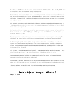 La justicia y la santidad no es asunto de un día, es una lucha continua. V 1 “Dijo luego Jehová a Noé: Entra tú y toda tu casa
en el arca; porque a ti he visto justo delante de mí en esta generación.”
Siempre debemos saber que por cada siete cosas buenas solo hay una mala. El problema es que siempre preferimos ver lo
malo más que las cosas buenas. V 2 “Dijo luego Jehová a Noé: Entra tú y toda tu casa en el arca; porque a ti he visto justo
delante de mí en esta generación.” Tu esposo(a), tus hijos, tienen muchas cosas buenas, disfrútalas y no te amargues solo
mirando lo malo de ellos.
Dios es bueno y en su misericordia nos da tiempo para organizarnos, no desperdicies ese tiempo en cosas inservibles. V 4
“Porque pasados aún siete días, yo haré llover sobre la tierra cuarenta días y cuarenta noches; y raeré de sobre la faz de la
tierra a todo ser viviente que hice.”
Las necesidades deben servirnos para acercarnosa Dios y para buscar la forma de superarnos día a día. Por el diluvio Noé
tuvo la necesidad de entrar en el arca. V 7 “Y por causa de las aguas del diluvio entró Noé al arca, y con él sus hijos, su
mujer, y las mujeres de sus hijos.”
Todos nos preparamos para el nacimiento y muy pocos lo hacen para la muerte. Prepararnos para la muerte no significa
resignarnos a ella, significa preparar nuestra vida para que nuestra muerte no se convierta en carga para los demás.
La biblia nos registra ejemplos de siervo de Dios desorganizados, que después de su muerte dejaron a su familia con
deudas y con muchos problemas. 2 Reyes 4: 1 “Una mujer, de las mujeres de los hijos de los profetas, clamó a Eliseo,
diciendo: Tu siervo mi marido ha muerto; y tú sabes que tu siervo era temeroso de Jehová; y ha venido el acreedor para
tomarse dos hijos míos por siervos.”
Dios nos manda a poner nuestra vida en orden. 2 reyes 20: 1 “En aquellos días Ezequías cayó enfermo de muerte. Y vino a
él el profeta Isaías hijo de Amoz, y le dijo: Jehová dice así: Ordena tu casa, porque morirás, y no vivirás.”
Prepárate el final de cada etapa de nuestra vida termina pronto. La etapa en que tus hijos son niños, jóvenes o están
solteros terminara pronto, disfrútalos mientras están contigo.
Nuestra vida en el matrimonio será siempre una luna de miel, siaprendemos a prepararnos para el finalde cada una de las
etapas que lo conforman, los 20, los 40, los 50 o cualquiera que sea tu edad es una etapa maravillosa si la sabes disfrutar.
Toda etapa de nuestra vida sea buena o mala pronto terminara prepárate para comenzar la que sigue.
Pronto Bajaran las Aguas. Génesis 8
Marzo 17 2013
 