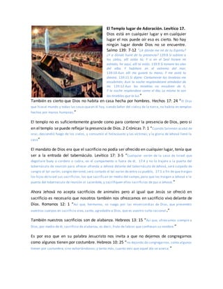 El Templo lugar de Adoración. Levítico 17.
Dios está en cualquier lugar y en cualquier
lugar el nos puede oír eso es cierto. No hay
ningún lugar donde Dios no se encuentre.
Salmo 139: 7-12 “¿A dónde me iré de tu Espíritu?
¿Y a dónde huiré de tu presencia? 139:8 Si subiere a
los cielos, allí estás tú; Y si en el Seol hiciere mi
estrado, he aquí, allí tú estás. 139:9 Si tomare las alas
del alba Y habitare en el extremo del mar,
139:10 Aun allí me guiará tu mano, Y me asirá tu
diestra. 139:11 Si dijere: Ciertamente las tinieblas me
encubrirán; Aun la noche resplandecerá alrededor de
mí. 139:12 Aun las tinieblas no encubren de ti,
Y la noche resplandece como el día; Lo mismo te son
las tinieblas que la luz.”
También es cierto que Dios no habita en casa hecha por hombres. Hechos 17: 24 “El Dios
que hizo el mundo y todas las cosasqueen él hay, siendo Señor del cielo y de la tierra, no habita en templos
hechos por manos humanas,”
El templo no es suficientemente grande como para contener la presencia de Dios, pero si
en el templo se puede reflejar la presencia de Dios. 2 Crónicas 7: 1 “Cuando Salomón acabó de
orar, descendió fuego de los cielos, y consumió el holocausto y las víctimas; y la gloria de Jehová llenó la
casa”
El mandato de Dios era que el sacrificio no podía ser ofrecido en cualquier lugar, tenía que
ser a la entrada del tabernáculo. Levítico 17: 3-5 “Cualquier varón de la casa de Israel que
degollare buey o cordero o cabra, en el campamento o fuera de él, 17:4 y no lo trajere a la puerta del
tabernáculo de reunión para ofrecer ofrenda a Jehová delante del tabernáculo de Jehová, será culpado de
sangre el tal varón; sangre derramó; será cortado el tal varón de entre su pueblo, 17:5 a fin de que traigan
los hijos deIsrael sus sacrificios, los que sacrifican en medio del campo, para que los traigan a Jehová a la
puerta del tabernáculo de reunión al sacerdote, y sacrifiquen ellos sacrificios de paz a Jehová.”
Ahora Jehová no acepta sacrificios de animales pero al igual que Jesús se ofreció en
sacrificio es necesario que nosotros también nos ofrezcamos en sacrificio vivo delante de
Dios. Romanos 12: 1 “Así que, hermanos, os ruego por las misericordias de Dios, que presentéis
vuestros cuerpos en sacrificio vivo, santo, agradable a Dios, que es vuestro culto racional .”
También nuestros sacrificios son de alabanza. Hebreos 13: 15 “Así que, ofrezcamos siempre a
Dios, por medio de él, sacrificio de alabanza, es decir, fruto de labios que confiesan su nombre.”
Es por eso que en su palabra Jesucristo nos invita a que no dejemos de congregarnos
como algunos tienen por costumbre. Hebreos 10: 25 “no dejando de congregarnos, como algunos
tienen por costumbre, sino exhortándonos; y tanto más, cuanto veis que aquel día se acerca.”
 