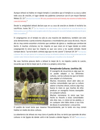 Aunque Jehová no habita en ningún templo si considera que el templo es su casa y sobre
todo casa de oración, el lugar donde nos podemos comunicar con él con mayor libertad.
Mateo 21: 13 “y les dijo:Escrito está: Mi casa,casadeoración será llamada;mas vosotros la habéishecho
cueva de ladrones.”
Desde la antigüedad Jehová declaro que en su casa de oración es donde el recibiría los
sacrificios. Isaías 56: 7 “yo los llevaré a mi santo monte, y los recrearé en mi casa de oración; sus
holocaustos y sus sacrificios serán aceptos sobremi altar;porquemi casa será llamada casa de oración para
todos los pueblos.”
El congregarnos en el templo no solo es una muestra de obediencia, también con este
acto demostramos cuanto estamos dispuestos a incomodarnos por causa de Jesús. Hoy en
día es muy común encontrar cristianos que cambian de iglesia a medida que cambian de
barrio. A muchos cristianos no les importa en que creen en el lugar donde se están
congregando lo único que les importa es que sea cerca y les quede cómodo. David
siempre decía: “yo no le daré a Jehová algo que no me cueste” 2 Samuel 24: 24 “Y el rey dijo
a Arauna: No, sino por precio te lo compraré; porque no ofreceré a Jehová mi Dios holocaustos que no me
cuesten nada. Entonces David compró la era y los bueyes por cincuenta siclos de plata .”
No seas facilista procura darle a Jehová lo mejor de ti, no importa cuánto te cueste,
recuerda que el dio lo mejor por ti, el dio a su propio y único hijo.
Rompiendo Culturas. Levítico 18.
El evangelio de Jesucristo es algo que no
se puede adaptar a las diferentes
culturas, son las culturas las que se tienen
que adaptar al cristianismo.
Muchos misioneros dicen abrir obra en
muchas comunidades que por su cultura
adoran a muchos dioses, esto es algo muy
bueno lo malo es que muchos de ellos
predican un evangelio liviano manejable
en cualquier cultura.
Muchos misioneros lo único que han
hecho es llevarle a estas comunidades
otro dios mas, si creían en las piedras, o
en cualquier otro ídolo ahora a esa lista
de dioses le aumentaron a Jesucristo.
El pueblo de Israel tenía que moverse frecuentemente, por lo tanto era muy común
habitar en medio de otras culturas.
La advertencia de Jehová era muy clara el pueblo de Dios no tenía que aprender de otras
culturas ni de Egipto de donde salió ni de Canaán a donde llegaría. V 1-3 “Habló Jehová a
 