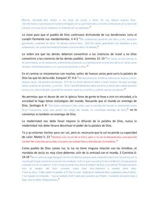 Moisés, diciendo: 18:2 Habla a los hijos de Israel, y diles: Yo soy Jehová vuestro Dios.
18:3 No haréis como hacen en la tierra de Egipto, en la cual morasteis; ni haréis como hacen en la tierra de
Canaán, a la cual yo os conduzco, ni andaréis en sus estatutos.”
La clave para que el pueblo de Dios continuara disfrutando de sus bendiciones seria el
cumplir fielmente sus mandamientos. V 4-5 “Mis ordenanzas pondréis por obra, y mis estatutos
guardaréis, andando en ellos. Yo Jehová vuestro Dios. 18:5 Por tanto, guardaréis mis estatutos y mis
ordenanzas, los cuales haciendo el hombre, vivirá en ellos. Yo Jehová.”
La orden era que los demás deberían convertirse a las creencias de Israel y no ellos
convertirse a las creencias de los demás pueblos. Jeremías 15: 19 “Por tanto, así dijo Jehová: Si
te convirtieres, yo te restauraré, y delante de mí estarás; y si entresacares lo precioso de lo vil, serás como
mi boca. Conviértanse ellos a ti, y tú no te conviertas a ellos.”
En el camino se encontrarían con muchos valles de huesos secos pero sería la palabra de
Dios los que les daría vida. Ezequiel 37: 4-6 “Me dijo entonces: Profetiza sobreestos huesos,y diles:
Huesos secos, oíd palabra de Jehová. 37:5 Así ha dicho Jehová el Señor a estos huesos: He aquí, yo hago
entrar espíritu en vosotros, y viviréis. 37:6 Y pondré tendones sobre vosotros, y haré subir sobre vosotros
carne, y os cubriré de piel, y pondré en vosotros espíritu, y viviréis; y sabréis que yo soy Jehová.”
No permitas que el deseo de ver la iglesia llena de gente te lleve a vivir en ansiedad, y la
ansiedad te haga tomar estrategias del mundo. Recuerda que el mundo es enemigo de
Dios. Santiago 4: 4 “¡Oh almas adúlteras! ¿No sabéis que la amistad del mundo es enemistad contra
Dios? Cualquiera, pues, que quiera ser amigo del mundo, se constituye enemigo de Dios.” no te
conviertas tu también en enemigo de Dios.
La modernidad nos debe llevar mejorar la difusión de la palabra de Dios, nunca la
modernidad nos debe llevara desvirtuar el poder de la palabra de Dios.
Tú y yo estamos hechos para ser sal, pero es necesario que la sal no pierda su capacidad
de salar. Mateo 5: 13 “Vosotros sois la sal de la tierra; pero si la sal se desvaneciere, ¿con qué será
salada? No sirve más para nada, sino para ser echada fuera y hollada por los hombres .”
Como pueblo de Dios somos luz, la luz no tiene ninguna relación con las tinieblas, el
mandato de Jesús es muy claro debemos salir de la amistad con el mundo. 2 Corintios 6:
14-18 “No os unáis en yugo desigual con los incrédulos;porque¿qué compañerismo ti ene la justicia con la
injusticia? ¿Yqué comunión la luzcon las tinieblas? 6:15 ¿Y qué concordia Cristo con Belial? ¿O qué parte el
creyente con el incrédulo? 6:16 ¿Y qué acuerdo hay entre el templo de Dios y los ídolos? Porque vosotros
sois el templo del Dios viviente, como Dios dijo: Habitaré y andaré entre ellos,
Y seré su Dios, Y ellos serán mi pueblo. 6:17 Por lo cual, Salid de en medio de ellos, y apartaos, dice el Señor,
Y no toquéis lo inmundo; Y yo os recibiré, 6:18 Y seré para vosotros por Padre, Y vosotros me seréis hijos e
hijas, dice el Señor Todopoderoso.”
 