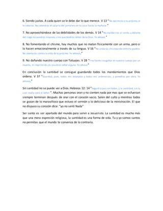 6. Siendo justos. A cada quien se le debe dar lo que merece. V 13 “No oprimirás a tu prójimo,ni
le robarás. No retendrás el salario del jornalero en tu casa hasta la mañana.”
7. No aprovechándose de las debilidades de los demás. V 14 “No maldecirás al sordo, y delante
del ciego no pondrás tropiezo, sino que tendrás temor de tu Dios. Yo Jehová.”
8. No fomentando el chisme, hay muchos que no matan físicamente con un arma, pero si
lo hacen emocionalmente a través de su lengua. V 16 “No andarás chismeando entre tu pueblo.
No atentarás contra la vida de tu prójimo. Yo Jehová.”
9. No dañando nuestro cuerpo con Tatuajes. V 28 “Y no haréis rasguños en vuestro cuerpo por un
muerto, ni imprimiréis en vosotros señal alguna. Yo Jehová”
En conclusión la santidad se consigue guardando todos los mandamientos que Dios
ordena. V 37 “Guardad, pues, todos mis estatutos y todas mis ordenanzas, y ponedlos por obra. Yo
Jehová.”
Sin santidad no se puede ver a Dios. Hebreos 12: 14 “Seguid la paz con todos, y la santidad, sin la
cual nadie verá al Señor.”. Muchas personas oran y no sienten nada por mas que se esfuerzan
siempre terminan después de orar con el corazón vacio. Salen del culto y mientras todos
se gozan de lo maravilloso que estuvo el sermón y lo delicioso de la ministración. El que
no dispuso su corazón dice: “yo no sentí Nada”
Ser santo es ser apartado del mundo para servir a Jesucristo. La santidad es mucho más
que una mera expresión religiosa, la santidad es una forma de vida. Tu y yo somos santos
no permitas que el mundo te convenza de lo contrario.
 