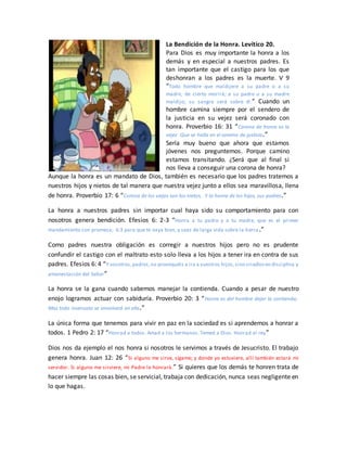 La Bendición de la Honra. Levítico 20.
Para Dios es muy importante la honra a los
demás y en especial a nuestros padres. Es
tan importante que el castigo para los que
deshonran a los padres es la muerte. V 9
“Todo hombre que maldijere a su padre o a su
madre, de cierto morirá; a su padre o a su madre
maldijo; su sangre será sobre él.” Cuando un
hombre camina siempre por el sendero de
la justicia en su vejez será coronado con
honra. Proverbio 16: 31 “Corona de honra es la
vejez Que se halla en el camino de justicia.”
Sería muy bueno que ahora que estamos
jóvenes nos preguntemos. Porque camino
estamos transitando. ¿Será que al final si
nos lleva a conseguir una corona de honra?
Aunque la honra es un mandato de Dios, también es necesario que los padres tratemos a
nuestros hijos y nietos de tal manera que nuestra vejez junto a ellos sea maravillosa, llena
de honra. Proverbio 17: 6 “Corona de los viejos son los nietos, Y la honra de los hijos, sus padres.”
La honra a nuestros padres sin importar cual haya sido su comportamiento para con
nosotros genera bendición. Efesios 6: 2-3 “Honra a tu padre y a tu madre, que es el primer
mandamiento con promesa; 6:3 para que te vaya bien, y seas de larga vida sobre la tierra.”
Como padres nuestra obligación es corregir a nuestros hijos pero no es prudente
confundir el castigo con el maltrato esto solo lleva a los hijos a tener ira en contra de sus
padres. Efesios 6: 4 “Y vosotros,padres,no provoquéis a ira a vuestros hijos,sino criadlosen disciplina y
amonestación del Señor”
La honra se la gana cuando sabemos manejar la contienda. Cuando a pesar de nuestro
enojo logramos actuar con sabiduría. Proverbio 20: 3 “Honra es del hombre dejar la contienda;
Mas todo insensato se envolverá en ella.”
La única forma que tenemos para vivir en paz en la sociedad es si aprendemos a honrar a
todos. 1 Pedro 2: 17 “Honrad a todos. Amad a los hermanos. Temed a Dios. Honrad al rey”
Dios nos da ejemplo el nos honra si nosotros le servimos a través de Jesucristo. El trabajo
genera honra. Juan 12: 26 “Si alguno me sirve, sígame; y donde yo estuviere, allí también estará mi
servidor. Si alguno me sirviere, mi Padre le honrará.” Si quieres que los demás te honren trata de
hacer siempre las cosas bien, se servicial, trabaja con dedicación, nunca seas negligente en
lo que hagas.
 
