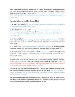 En la antigüedad solo los que tenían linaje de Aarón o de Levi podían presentarse delante
de Jehová en calidad de sacerdotes. Ahora Dios nos llama sacerdotes a todos los que
pertenecemos a su pueblo. 1 Pedro 2: 9 “Mas vosotros sois linaje escogido, real sacerdocio, nación
santa,pueblo adquirido por Dios,para queanunciéis lasvirtudes deaquel que os llamó de las tinieblas a su
luz admirable;”
Características en un líder sin santidad.
1. Se une a yugo desigual. V 7 “Con mujer ramera o infame no se casarán, ni con mujer repudiada de
su marido; porque el sacerdote es santo a su Dios”
2. No sabe gobernar su casa. V 9 “Y la hija del sacerdote,si comenzare a fornicar,a su padre
deshonra; quemada será al fuego.” 1 Timoteo 3: 4-5 “que gobierne bien su casa,que tenga a sus hijos
en sujeción con toda honestidad 3:5 (pues el que no sabe gobernar su propia casa,¿cómo cuidará dela
iglesia deDios?)”
3. Es Ciego. V 18 a “Porque ningún varón en el cual haya defecto se acercará; varón ciego,” el líder
debe saber para donde va y que es lo que quiere, de lo contrario sería un ciego guiando a
otros ciego.
4. Es Inútil. V 19 “o varón que tenga quebradura de pie o rotura de mano,” un verdadero líder es
aquel que siempre está dispuesto a caminar una milla mas. Hace más de lo que le toca.
5. No puede llevar la carga de los demás. V 20 a “o jorobado,o enano,” Un siervo de Dios está
dispuesto a sentir carga por sus discípulos para llevarlos siempre a la presencia de Dios a
través de la oración.
6. No da fruto. Por lo general es estéril en el ministerio y en cualquier actividad que haga.
V 20 b “o testículo magullado.” Jesucristo exige que sus discípulos den fruto. Juan 15: 1- 2 “Yo
soy la vid verdadera, y mi Padre es el labrador. 15:2 Todo pámpano que en mí no lleva fruto, lo quitará; y
todo aquel que lleva fruto, lo limpiará, para que lleve más fruto”
Un sirvo de Jesucristo que no quiere santificarse y prefiere vivir todavía en las inmundicias
del mundo no puede representar al pueblo delante de Dios. V 23 “Pero no se acercará tras el
velo, ni se acercará al altar, por cuanto hay defecto en él; para que no profane mi santuario, porque yo
Jehová soy el que los santifico.”
Recuerda tu y yo somos sacerdotes de Jesucristo y debemos ser santos, si tú en la iglesia
encabezas un ministerio o simplemente perteneces a uno y por lo tanto te llamas líder con
mayor razón debes presentarte en santidad delante de Dios.
 