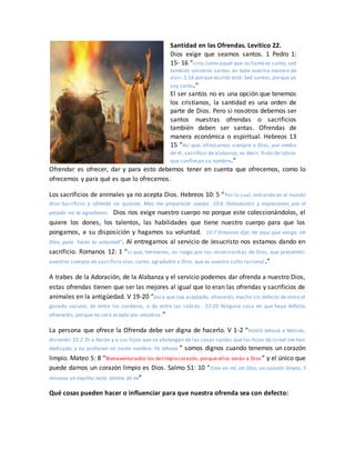 Santidad en las Ofrendas. Levítico 22.
Dios exige que seamos santos. 1 Pedro 1:
15- 16 “sino,como aquel que os llamó es santo, sed
también vosotros santos en toda vuestra manera de
vivir; 1:16 porque escrito está: Sed santos, porque yo
soy santo.”
El ser santos no es una opción que tenemos
los cristianos, la santidad es una orden de
parte de Dios. Pero si nosotros debemos ser
santos nuestras ofrendas o sacrificios
también deben ser santas. Ofrendas de
manera económica o espiritual. Hebreos 13
15 “Así que, ofrezcamos siempre a Dios, por medio
de él, sacrificio de alabanza, es decir, fruto de labios
que confiesan su nombre.”
Ofrendar es ofrecer, dar y para esto debemos tener en cuenta que ofrecemos, como lo
ofrecemos y para qué es que lo ofrecemos.
Los sacrificios de animales ya no acepta Dios. Hebreos 10: 5 “Por lo cual, entrando en el mundo
dice: Sacrificio y ofrenda no quisiste; Mas me preparaste cuerpo. 10:6 Holocaustos y expiaciones por el
pecado no te agradaron. Dios nos exige nuestro cuerpo no porque este coleccionándolos, el
quiere los dones, los talentos, las habilidades que tiene nuestro cuerpo para que los
pongamos, a su disposición y hagamos su voluntad. 10:7 Entonces dije: He aquí que vengo, oh
Dios, para hacer tu voluntad”. Al entregarnos al servicio de Jesucristo nos estamos dando en
sacrificio. Romanos 12: 1 “sí que, hermanos, os ruego por las misericordias de Dios, que presentéis
vuestros cuerpos en sacrificio vivo, santo, agradable a Dios, que es vuestro culto racional .”
A trabes de la Adoración, de la Alabanza y el servicio podemos dar ofrenda a nuestro Dios,
estas ofrendas tienen que ser las mejores al igual que lo eran las ofrendas y sacrificios de
animales en la antigüedad. V 19-20 “para que sea aceptado, ofreceréis macho sin defecto de entre el
ganado vacuno, de entre los corderos, o de entre las cabras. 22:20 Ninguna cosa en que haya defecto
ofreceréis, porque no será acepto por vosotros.”
La persona que ofrece la Ofrenda debe ser digna de hacerlo. V 1-2 “Habló Jehová a Moisés,
diciendo: 22:2 Di a Aarón y a sus hijos que se abstengan de las cosas santas que los hijos de Israel me han
dedicado, y no profanen mi santo nombre. Yo Jehová.” somos dignos cuando tenemos un corazón
limpio. Mateo 5: 8 “Bienaventurados los delimpio corazón, porque ellos verán a Dios ” y el único que
puede darnos un corazón limpio es Dios. Salmo 51: 10 “Crea en mí, oh Dios, un corazón limpio, Y
renueva un espíritu recto dentro de mí”
Qué cosas pueden hacer o influenciar para que nuestra ofrenda sea con defecto:
 