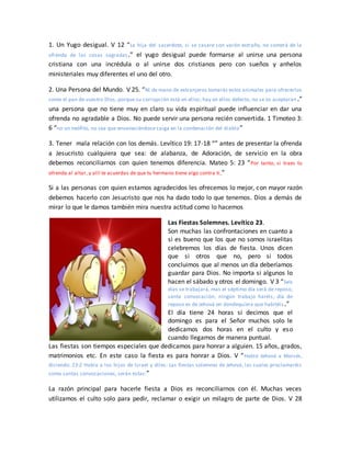 1. Un Yugo desigual. V 12 “La hija del sacerdote, si se casare con varón extraño, no comerá de la
ofrenda de las cosas sagradas.” el yugo desigual puede formarse al unirse una persona
cristiana con una incrédula o al unirse dos cristianos pero con sueños y anhelos
ministeriales muy diferentes el uno del otro.
2. Una Persona del Mundo. V 25. “Ni de mano de extranjeros tomarás estos animales para ofrecerlos
como el pan de vuestro Dios, porque su corrupción está en ellos; hay en ellos defecto, no se os aceptarán.”
una persona que no tiene muy en claro su vida espiritual puede influenciar en dar una
ofrenda no agradable a Dios. No puede servir una persona recién convertida. 1 Timoteo 3:
6 “no un neófito, no sea que envaneciéndose caiga en la condenación del diablo”
3. Tener mala relación con los demás. Levítico 19: 17-18 “” antes de presentar la ofrenda
a Jesucristo cualquiera que sea: de alabanza, de Adoración, de servicio en la obra
debemos reconciliarnos con quien tenemos diferencia. Mateo 5: 23 “Por tanto, si traes tu
ofrenda al altar, y allí te acuerdas de que tu hermano tiene algo contra ti,”
Si a las personas con quien estamos agradecidos les ofrecemos lo mejor, con mayor razón
debemos hacerlo con Jesucristo que nos ha dado todo lo que tenemos. Dios a demás de
mirar lo que le damos también mira nuestra actitud como lo hacemos
Las Fiestas Solemnes. Levítico 23.
Son muchas las confrontaciones en cuanto a
si es bueno que los que no somos israelitas
celebremos los días de fiesta. Unos dicen
que si otros que no, pero si todos
concluimos que al menos un día deberíamos
guardar para Dios. No importa si algunos lo
hacen el sábado y otros el domingo. V 3 “Seis
días se trabajará, mas el séptimo día será de reposo,
santa convocación; ningún trabajo haréis; día de
reposo es de Jehová en dondequiera que habitéis.”
El día tiene 24 horas si decimos que el
domingo es para el Señor muchos solo le
dedicamos dos horas en el culto y eso
cuando llegamos de manera puntual.
Las fiestas son tiempos especiales que dedicamos para honrar a alguien. 15 años, grados,
matrimonios etc. En este caso la fiesta es para honrar a Dios. V “Habló Jehová a Moisés,
diciendo: 23:2 Habla a los hijos de Israel y diles: Las fiestas solemnes de Jehová, las cuales proclamaréis
como santas convocaciones, serán estas:”
La razón principal para hacerle fiesta a Dios es reconciliarnos con él. Muchas veces
utilizamos el culto solo para pedir, reclamar o exigir un milagro de parte de Dios. V 28
 