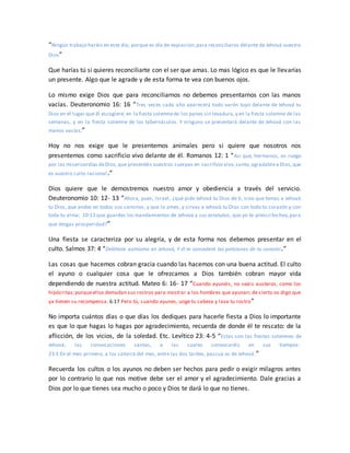 “Ningún trabajo haréis en este día; porque es día de expiación,para reconciliaros delante de Jehová vuestro
Dios”
Que harías tú si quieres reconciliarte con el ser que amas. Lo mas lógico es que le llevarías
un presente. Algo que le agrade y de esta forma te vea con buenos ojos.
Lo mismo exige Dios que para reconciliarnos no debemos presentarnos con las manos
vacías. Deuteronomio 16: 16 “Tres veces cada año aparecerá todo varón tuyo delante de Jehová tu
Dios en el lugar que él escogiere: en la fiesta solemnede los panes sin levadura,y en la fiesta solemne de las
semanas, y en la fiesta solemne de los tabernáculos. Y ninguno se presentará delante de Jehová con las
manos vacías;”
Hoy no nos exige que le presentemos animales pero si quiere que nosotros nos
presentemos como sacrificio vivo delante de él. Romanos 12: 1 “Así que, hermanos, os ruego
por las misericordias deDios,que presentéis vuestros cuerpos en sacrificio vivo,santo,agradablea Dios,que
es vuestro culto racional.”
Dios quiere que le demostremos nuestro amor y obediencia a través del servicio.
Deuteronomio 10: 12- 13 “Ahora, pues, Israel, ¿qué pide Jehová tu Dios de ti, sino que temas a Jehová
tu Dios, que andes en todos sus caminos, y que lo ames, y sirvas a Jehová tu Dios con todo tu corazón y con
toda tu alma; 10:13 que guardes los mandamientos de Jehová y sus estatutos, que yo te prescribo hoy,para
que tengas prosperidad?”
Una fiesta se caracteriza por su alegría, y de esta forma nos debemos presentar en el
culto. Salmos 37: 4 “Deléitate asimismo en Jehová, Y él te concederá las peticiones de tu corazón.”
Las cosas que hacemos cobran gracia cuando las hacemos con una buena actitud. El culto
el ayuno o cualquier cosa que le ofrezcamos a Dios también cobran mayor vida
dependiendo de nuestra actitud. Mateo 6: 16- 17 “Cuando ayunéis, no seáis austeros, como los
hipócritas;porqueellos demudan sus rostros para mostrar a los hombres que ayunan; de cierto os digo que
ya tienen su recompensa. 6:17 Pero tú, cuando ayunes, unge tu cabeza y lava tu rostro”
No importa cuántos días o que días los dediques para hacerle fiesta a Dios lo importante
es que lo que hagas lo hagas por agradecimiento, recuerda de donde él te rescato: de la
aflicción, de los vicios, de la soledad. Etc. Levítico 23: 4-5 “Estas son las fiestas solemnes de
Jehová, las convocaciones santas, a las cuales convocaréis en sus tiempos:
23:5 En el mes primero, a los catorce del mes, entre las dos tardes, pascua es de Jehová.”
Recuerda los cultos o los ayunos no deben ser hechos para pedir o exigir milagros antes
por lo contrario lo que nos motive debe ser el amor y el agradecimiento. Dale gracias a
Dios por lo que tienes sea mucho o poco y Dios te dará lo que no tienes.
 