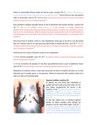 Antes se necesitaba ofrecer tortas de harina o pan. Levítico 24: 5 “Y tomarás flor de harina, y
cocerás de ella doce tortas; cada torta será de dos décimas de efa.” Hoy en día ese pan que genera
vida es Jesucristo. Juan 6: 35 “Jesús les dijo: Yo soy el pan de vida; el que a mí viene, nunca tendrá
hambre; y el que en mí cree, no tendrá sed jamás.”
Dios perdona cualquier pecado menos el de la blasfemia del espíritu de Dios. Levítico 24:
16 “El que no es conmigo, contra mí es; y el que conmigo no recoge, desparrama.
12:31 Por tanto os digo: Todo pecado y blasfemia será perdonado a los hombres; mas la blasfemia contra el
Espíritu no les será perdonada. 12:32 A cualquiera que dijere alguna palabra contra el Hijo del Hombre, le
será perdonado; pero al que hable contra el Espíritu Santo, no le será perdonado, ni en este siglo ni en el
venidero.”
Para Jesucristo el espíritu santo es muy importante, tanto que el les dice a sus discípulos
que les convenía que él se vaya para que descienda el espíritu de Dios. Juan 16: 7 “Pero yo
os digo la verdad: Os conviene que yo me vaya; porque si no me fuera, el Consolador no vendría a vosotros;
mas si me fuere, os lo enviaré.”
Razones por las cuales el Espíritu santo es tan importante.
1. El es nuestro ayudador. Juan 14: 16 “Y yo rogaré al Padre, y os dará otro Consolador, para que
esté con vosotros para siempre:”
2. El nos Convence de pecado. El nos dice que debemos hacer y que no debemos hacer.
Juan 16: 8 “Y cuando él venga, convencerá al mundo de pecado, de justicia y de juicio.”
Despreciar al espíritu santo o creer que Jesucristo no tiene el espíritu de Dios es, lo más
delicado que le puede pasar a una persona. Anhela la presencia del espíritu santo en tu
vida y tu vida será transformada.
Nuestro Jubileo. Levítico 25.
El jubileo era una fiesta que celebraba el
pueblo de Israel cada cincuenta años, en ese
año había recuperación de tierras y de
familias. V 10 “Y santificaréis el año cincuenta, y
pregonaréis libertad en la tierra a todos sus
moradores; ese año os será de jubileo, y volveréis
cada uno a vuestra posesión,y cada cual volverá a su
familia.”
El año del jubileo era un tiempo especial
donde no había siembra pero Jehová les
proveía y no les hacía falta nada. V 20-21 “Y
si dijereis: ¿Qué comeremos el séptimo año? He aquí
no hemos de sembrar, ni hemos de recoger nuestros
frutos; 25:21 entonces yo os enviaré mi bendición el
sexto año, y ella hará que haya fruto por tres años.”
 