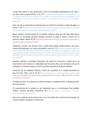 Lo que Dios quiere es que aprendamos a vivir en hermandad cuidándonos de los unos a
los otros como una gran familia. V 35- 37 “Y cuando tu hermano empobreciere y se acogiere a ti, tú
lo ampararás; como forastero y extranjero vivirá contigo. 25:36 No tomarás de él usura ni ganancia, sino
tendrás temor de tu Dios, y tu hermano vivirá contigo. 25:37 No le darás tu dinero a usura, ni tus víveres a
ganancia.”
Para salir de la esclavitud era necesario que un familiar lo rescatara a través de pagar un
precio. V 25 “Cuando tu hermano empobreciere, y vendiere algo de su posesión, entonces su pariente
más próximo vendrá y rescatará lo que su hermano hubiere vendido.”
Ahora nosotros no necesitamos de un hombre cualquiera para que nos haga libres ahora
tenemos un rescatador perfecto llamado Jesucristo el pago el precio a través de su
preciosa sangre. Mateo 20: 28 “como el Hijo del Hombre no vino para ser servido, sino para servir, y
para dar su vida en rescate por muchos.”
Estábamos esclavos del pecado y de la muerte pero Desde mucho tiempo a tras Jesús
estaba destinado para ser nuestro rescatador. Isaías 61: 1-2 “El Espíritu de Jehová el Señor está
sobre mí, porque me ungió Jehová; me ha enviado a predicar buenas nuevas a los abatidos, a vendar a los
quebrantados de corazón, a publicar libertad a los cautivos, y a los presos apertura de la cárcel; 61:2 a
proclamar el año de la buena voluntad de Jehová, y el día de venganza del Dios nuestro; a consolar a todos
los enlutados;”
Nosotros tenemos el privilegio maravilloso de contar con Jesucristo a través de él no
necesitamos estar esclavos o endeudados por cincuenta años, tan solo basta con que lo
recibamos en nuestro corazón y él hace esa labor maravillosa de darnos libertad.
Jesucristo nos da verdadera libertad a través de su palabra, es su verdad maravillosa la
que nos hace libres. Juan 8: 31-32 “Dijo entonces Jesús a los judíos que habían creído en él: Si
vosotros permaneciereis en mi palabra,seréis verdaderamente mis discípulos; 8:32 y conoceréis la verdad,
y la verdad os hará libres.”
El pueblo de Dios no se perdió por falta de milagros, el pueblo de Dios se perdió por falta
de conocimiento.
El conocimiento de la palabra es tan importante que si lo rechazamos Dios también
rechaza nuestras oraciones. Proverbios 28: 9 “El que aparta su oído para no oír la ley,
Su oración también es abominable.”
Nunca nos alejemos de Jesucristo solo el nos hace libres de la esclavitud del pecado, de
nuestros propios complejos y limitaciones.
 