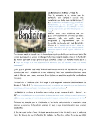 Las Bendiciones de Dios. Levítico 26.
Dios le prometió a su pueblo que lo
bendeciría pero siempre y cuando ellos
cumplieran con todos sus mandamientos. V
3-4 “Si anduviereis en mis decretos y guardareis mis
mandamientos, y los pusiereis por obra,
26:4 yo daré vuestra lluvia en su tiempo, y la tierra
rendirá sus productos, y el árbol del campo dará su
fruto.”
Muchas veces como cristianos que nos
gusta vivir acomodados creemos que estas
exigencias solo son validas para la
antigüedad y argumentamos que ya
Jesucristo nos bendijo con toda bendición.
Efesios 1: 3 “Bendito sea el Dios y Padre de
nuestro Señor Jesucristo, que nos bendijo con toda
bendición espiritual en los lugares celestiales en
Cristo,”
Pero se nos olvida lo que dice en el siguiente versículo o más bien preferimos no leerlo. Es
verdad que Jesucristo ya nos bendijo por habernos escogido desde antes de la fundación
del mundo pero con un solo propósito que fuéramos santos y sin mancha delante de él. V
4 “según nos escogió en él antes de la fundación del mundo, para que fuésemos santos y s in mancha
delante de él”
¿Será que es posible ser libres de toda mancha sin andar en los decretos de Dios y sin
ponerlos por obra? La bendición es una herencia y como toda herencia quien la da tiene
toda la libertad para poner una serie de condiciones o requisitos a quien ha nombrado su
heredero.
En este caso la condición que Cristo exige es que tengamos una sana convivencia con los
demás. 1 Pedro 3: 9 “no devolviendo mal por mal, ni maldición por maldición, sino por el contrario,
bendiciendo, sabiendo que fuisteis llamados para que heredaseis bendición.”
La obediencia nos lleva a desechar nuestra vieja y mala manera de vivir. 1 Pedro 1: 14-
15“como hijos obedientes, no os conforméis a los deseos que antes teníais estando en vuestra ignorancia;
1:15 sino,como aquel que os llamó es santo, sed también vosotros santos en toda vuestra manera de vivir;”
Teniendo en cuenta que la obediencia es un factor determinante e importante para
obtener y conservar la bendición veamos en que es que Jesucristo quiere que seamos
obedientes:
1. No hacernos ídolos. Como cristianos ya no tenemos ídolos de piedra, pero si podemos
hacer del dinero, de nuestra familia, del trabajo. etc. Nuestros ídolos. Recuerda que ídolo
 
