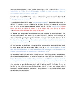 es cualquier cosa o persona que le quite el primer lugar a Dios. Levítico 26: 1 “No haréis para
vosotros ídolos, ni escultura, ni os levantaréis estatua, ni pondréis en vuestra tierra piedra pintada para
inclinaros a ella; porque yo soy Jehová vuestro Dios.”
Por esta razón el apóstol Juan nos hace una corta pero muy clara advertencia. 1 Juan 5: 21
“Hijitos, guardaos de los ídolos. Amén”
2. Guardar los días de reposo. V 2 a “Guardad mis días de reposo,” la controversia de todos los
tiempos es si se debe guardar el sábado o el domingo. Jesús no discutía mucho al respecto
para él, el día no está por encima de él mismo. Marcos 2: 27-28 “También les dijo: El día de
reposo fue hecho por causa del hombre, y no el hombre por causa del día de reposo.
2:28 Por tanto, el Hijo del Hombre es Señor aun del día de reposo.”
No importa que día guardes lo importante es que te acuerdes al menos de un día para
estar en intimidad con Dios. Ya que no le dedicamos un día entero al menos no dejes de
congregarte en tu iglesia para agradecerle a Jesucristo por sus maravillas. Hebreos 10: 25
“no dejando de congregarnos, como algunos tienen por costumbre, sino exhortándonos; y tanto más,
cuanto veis que aquel día se acerca.”
No hay duda que la obediencia genera bendición pero también la desobediencia puede
hacernos perder muchas bendiciones. Levítico 26: 14-15 “Pero si no me oyereis, ni hiciereis
todos estos mis mandamientos, 26:15 y si desdeñareis mis decretos, y vuestra alma menospreciare mis
estatutos, no ejecutando todos mis mandamientos, e invalidando mi pacto,”
No porque Cristo te las quiete lo que sucede es que la consecuencia de la desobediencia
por lo general siempre termina en maldición es decir las cosas nos salen mal. Efesios 6: 1-3
“Hijos, obedeced en el Señor a vuestros padres, porque esto es justo. 6:2 Honra a tu padre y a tu madre,
que es el primer mandamiento con promesa; 6:3 para que te vaya bien,y seas de larga vida sobrela tierra.”
Dios siempre ha querido bendecirnos y todavía quiere seguirlo haciendo. Si eres un
bendito de Dios siéntete como un bendecido y si todavía no crees que lo eres, lo único
que tienes que hacer es abrir tu corazón a las bendiciones y creer que Jesucristo puede
bendecirte con toda bendición.
 