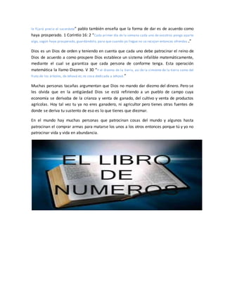 le fijará precio el sacerdote” pablo también enseña que la forma de dar es de acuerdo como
haya prosperado. 1 Corintio 16: 2 “Cada primer día de la semana cada uno de vosotros ponga aparte
algo, según haya prosperado, guardándolo, para que cuando yo llegue no se recojan entonces ofrendas .”
Dios es un Dios de orden y teniendo en cuenta que cada uno debe patrocinar el reino de
Dios de acuerdo a como prospere Dios establece un sistema infalible matemáticamente,
mediante el cual se garantiza que cada persona de conforme tenga. Esta operación
matemática la llamo Diezmo. V 30 “Y el diezmo de la tierra, así de la simiente de la tierra como del
fruto de los árboles, de Jehová es; es cosa dedicada a Jehová.”
Muchas personas tacañas argumentan que Dios no mando dar diezmo del dinero. Pero se
les olvida que en la antigüedad Dios se está refiriendo a un pueblo de campo cuya
economía se derivaba de la crianza y venta de ganado, del cultivo y venta de productos
agrícolas. Hoy tal vez tu ya no eres ganadero, ni agricultor pero tienes otras fuentes de
donde se deriva tu sustento de eso es lo que tienes que diezmar.
En el mundo hay muchas personas que patrocinan cosas del mundo y algunos hasta
patrocinan el comprar armas para matarse los unos a los otros entonces porque tú y yo no
patrocinar vida y vida en abundancia.
 