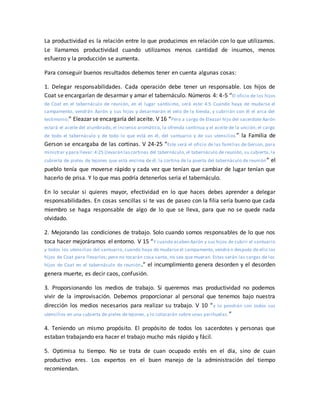 La productividad es la relación entre lo que producimos en relación con lo que utilizamos.
Le llamamos productividad cuando utilizamos menos cantidad de insumos, menos
esfuerzo y la producción se aumenta.
Para conseguir buenos resultados debemos tener en cuenta algunas cosas:
1. Delegar responsabilidades. Cada operación debe tener un responsable. Los hijos de
Coat se encargarían de desarmar y amar el tabernáculo. Números 4: 4-5 “El oficio de los hijos
de Coat en el tabernáculo de reunión, en el lugar santísimo, será este: 4:5 Cuando haya de mudarse el
campamento, vendrán Aarón y sus hijos y desarmarán el velo de la tienda, y cubrirán con él el arca del
testimonio;” Eleazar se encargaría del aceite. V 16 “Pero a cargo de Eleazar hijo del sacerdote Aarón
estará el aceite del alumbrado, el incienso aromático, la ofrenda continua y el aceite de la unción; el cargo
de todo el tabernáculo y de todo lo que está en él, del santuario y de sus utensilios ” la Familia de
Gerson se encargaba de las cortinas. V 24-25 “Este será el oficio de las familias de Gerson, para
ministrar y para llevar:4:25 Llevarán lascortinas del tabernáculo, el tabernáculo de reunión, su cubierta, la
cubierta de pieles de tejones que está encima de él, la cortina de la puerta del tabernáculo de reunión” el
pueblo tenía que moverse rápido y cada vez que tenían que cambiar de lugar tenían que
hacerlo de prisa. Y lo que mas podría detenerlos seria el tabernáculo.
En lo secular si quieres mayor, efectividad en lo que haces debes aprender a delegar
responsabilidades. En cosas sencillas si te vas de paseo con la filia sería bueno que cada
miembro se haga responsable de algo de lo que se lleva, para que no se quede nada
olvidado.
2. Mejorando las condiciones de trabajo. Solo cuando somos responsables de lo que nos
toca hacer mejoráramos el entorno. V 15 “Y cuando acaben Aarón y sus hijos de cubrir el santuario
y todos los utensilios del santuario, cuando haya de mudarse el campamento, vendrá n después de ello los
hijos de Coat para llevarlos; pero no tocarán cosa santa, no sea que mueran. Estas serán las cargas de los
hijos de Coat en el tabernáculo de reunión.” el incumplimiento genera desorden y el desorden
genera muerte, es decir caos, confusión.
3. Proporsionando los medios de trabajo. Si queremos mas productividad no podemos
vivir de la improvisación. Debemos proporcionar al personal que tenemos bajo nuestra
dirección los medios necesarios para realizar su trabajo. V 10 “y lo pondrán con todos sus
utensilios en una cubierta de pieles de tejones, y lo colocarán sobre unas parihuelas.”
4. Teniendo un mismo propósito. El propósito de todos los sacerdotes y personas que
estaban trabajando era hacer el trabajo mucho más rápido y fácil.
5. Optimisa tu tiempo. No se trata de cuan ocupado estés en el día, sino de cuan
productivo eres. Los expertos en el buen manejo de la administración del tiempo
recomiendan.
 