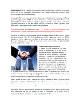 USA EL PRINCIPIO DE PARETO El principio de pareto establece que el 80% del éxito recae
en un 20% de tus actividades. Analiza cuáles son esas actividades que requieren poco
tiempo y maximizan tu productividad.
Un ejemplo. Tenemos una empresa de muñecos, y variedades donde se fabrican muñecos
y vendemos juguetería. El 80% de nuestro éxito está en la fabricación de muñecos, y tan
sólo el 20% eran de la venta de juguetería, pero los clientes a los que les vendíamos
juguetería consumían el 80% del tiempo. Solución, dejamos de vender juguetería para
dedicarnos a lo más productivo la fabricación de muñecos.
Con Cristo podemos dar mucho fruto. Juan 15: 5 “Yo soy la vid, vosotros los pámpanos; el que
permanece en mí, y yo en él, éste lleva mucho fruto; porque separados de mí nada podéis hacer.”
Recuerda no solo se trata de trabajar o estar ocupado, el éxito está en que en menos
tiempo produzcas más. Sin Cristo trabajamos mucho y ganamos menos con Cristo
trabajamos menos y ganamos mas. Esto no quiere decir que somos vagos, esto quiere
decir que si trabajamos en la obra de Jesucristo nuestro tiempo secular se optimiza de tal
manera que da mucho fruto.
El Medio adecuado. Números 5.
El medio en que desarrollan las cosas
influye en gran manera en la vida de una
persona de manera positiva o negativa. La
manera de como pensamos, actuamos,
sentimos y adquirimos conocimientos y
educación no es independiente del
ambiente en el que nos desenvolvemos ya
que vivimos en sociedad y estamos en
constante interacción con las personas y
diversas variables que nos influyen en el
diario vivir. Por lo tanto el ambiente puede
determinar o forjar nuestra personalidad.
Si el padre de un niño está acostumbrado a resolver todos sus problemas con violencia, no
es de extrañar que el niño tenga cuando grande una personalidad violenta, o tal vez sea
todo lo contrario y sea una persona retraída y temerosa.
Jehová manda a echar fuera a todo aquel que está enfermo de lepra o flujo ya que se
consideran fuentes contaminantes. V 1-2 “Jehová habló a Moisés, diciendo:
5:2 Manda a los hijos de Israel que echen del campamento a todo leproso, y a todos los que padecen flujo
de semen, y a todo contaminado con muerto”
Pero sabes una cosa aunque Jehová ama mucho a su pueblo en esta ocasión el no estaba
muy preocupado de que el hombre se fuera a contaminar, el no quería que el
campamento donde el moraba se vaya a contaminar. V 3 “Así a hombres como a mujeres
 