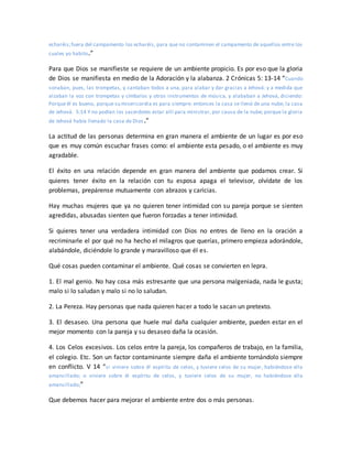 echaréis;fuera del campamento los echaréis, para que no contaminen el campamento de aquellos entre los
cuales yo habito.”
Para que Dios se manifieste se requiere de un ambiente propicio. Es por eso que la gloria
de Dios se manifiesta en medio de la Adoración y la alabanza. 2 Crónicas 5: 13-14 “Cuando
sonaban, pues, las trompetas, y cantaban todos a una, para alabar y dar gracias a Jehová: y a medida que
alzaban la voz con trompetas y címbalos y otros instrumentos de música, y alababan a Jehová, diciendo:
Porque él es bueno, porque su misericordia es para siempre: entonces la casa se llenó de una nube, la casa
de Jehová. 5:14 Y no podían los sacerdotes estar allí para ministrar, por causa de la nube; porque la gloria
de Jehová había llenado la casa de Dios.”
La actitud de las personas determina en gran manera el ambiente de un lugar es por eso
que es muy común escuchar frases como: el ambiente esta pesado, o el ambiente es muy
agradable.
El éxito en una relación depende en gran manera del ambiente que podamos crear. Si
quieres tener éxito en la relación con tu esposa apaga el televisor, olvídate de los
problemas, prepárense mutuamente con abrazos y caricias.
Hay muchas mujeres que ya no quieren tener intimidad con su pareja porque se sienten
agredidas, abusadas sienten que fueron forzadas a tener intimidad.
Si quieres tener una verdadera intimidad con Dios no entres de lleno en la oración a
recriminarle el por qué no ha hecho el milagros que querías, primero empieza adorándole,
alabándole, diciéndole lo grande y maravilloso que él es.
Qué cosas pueden contaminar el ambiente. Qué cosas se convierten en lepra.
1. El mal genio. No hay cosa más estresante que una persona malgeniada, nada le gusta;
malo si lo saludan y malo si no lo saludan.
2. La Pereza. Hay personas que nada quieren hacer a todo le sacan un pretexto.
3. El desaseo. Una persona que huele mal daña cualquier ambiente, pueden estar en el
mejor momento con la pareja y su desaseo daña la ocasión.
4. Los Celos excesivos. Los celos entre la pareja, los compañeros de trabajo, en la familia,
el colegio. Etc. Son un factor contaminante siempre daña el ambiente tornándolo siempre
en conflicto. V 14 “si viniere sobre él espíritu de celos, y tuviere celos de su mujer, habiéndose ella
amancillado; o viniere sobre él espíritu de celos, y tuviere celos de su mujer, no habiéndose ella
amancillado;”
Que debemos hacer para mejorar el ambiente entre dos o más personas.
 