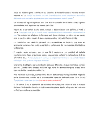 Jesús era nazareo pero a demás de su cabello a él lo identificaba su manera de vivir.
Hebreos 4: 15 “Porque no tenemos un sumo sacerdote que no pueda compadecerse de nuestras
debilidades, sino uno que fue tentado en todo según nuestra semejanza, pero sin pecado.”
Un nazareo era alguien apartado para Dios esto lo convierte en un santo. Santo significa
aparatado de pará. Apartado del mundo para Dios.
Hoy en día el ser santos es una orden. Aunque la decisión es de cada persona. 1 Pedro 1:
15-16 “sino, como aquel que os llamó es santo, sed también vosotros santos en toda vuestra manera de
vivir” la santidad se refleja en la forma de vivir de un cristiano. Las obras no nos salvan
pero si nuestras obras hablan de quien somos nosotros y en quien hemos creído.
La santidad es una decisión personal tú y yo decidimos no hacer lo que antes en
ignorancia hacíamos. Ser santo no es fácil es luchar cada día con nuestras debilidades y
tentaciones.
El apóstol pablo reconoce que no era fácil mantenerse en santidad, el luchaba
constantemente hasta el punto de obligar a su cuerpo a no hacer lo malo delante de Dios.
1 Corintios 9: 27 “sino que golpeo mi cuerpo, y lo pongo en servidumbre, no sea que habiendo sido
heraldo para otros, yo mismo venga a ser eliminado”
Una forma de obligarse es haciendo otra actividad diferente a la que me incita a cometer
pecado. Cuando sienta deseos de hacer algo malo ese tiempo dedíquelo a leer, hacer
ejercicio, hablar con alguien sabio. Etc.
Pero no olvide lo principal, cuando sienta deseos de hacer algo malo para usted. Haga uso
de la oración solo a través de la oración somos libres de toda tentación. Lucas 22: 40
“Cuando llegó a aquel lugar, les dijo: Orad que no entréis en tentación.”
El ser santos o no, el apartarnos de las cosas del mundo para servirle a Dios es nuestra
decisión. Si tú decides hacerlo el espíritu santo te puede ayudar a lograrlo. Ser santos no
es fácil pero es la mejor decisión.
 
