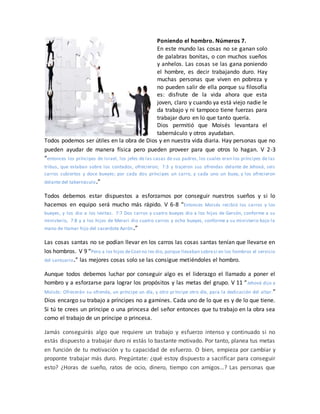 Poniendo el hombro. Números 7.
En este mundo las cosas no se ganan solo
de palabras bonitas, o con muchos sueños
y anhelos. Las cosas se las gana poniendo
el hombre, es decir trabajando duro. Hay
muchas personas que viven en pobreza y
no pueden salir de ella porque su filosofía
es: disfrute de la vida ahora que esta
joven, claro y cuando ya está viejo nadie le
da trabajo y ni tampoco tiene fuerzas para
trabajar duro en lo que tanto quería.
Dios permitió que Moisés levantara el
tabernáculo y otros ayudaban.
Todos podemos ser útiles en la obra de Dios y en nuestra vida diaria. Hay personas que no
pueden ayudar de manera física pero pueden proveer para que otros lo hagan. V 2-3
“entonces los príncipes de Israel, los jefes de las casas de sus padres, los cuales eran los príncipes de las
tribus, que estaban sobre los contados, ofrecieron; 7:3 y trajeron sus ofrendas delante de Jehová, seis
carros cubiertos y doce bueyes; por cada dos príncipes un carro, y cada uno un buey, y los ofrecieron
delante del tabernáculo.”
Todos debemos estar dispuestos a esforzarnos por conseguir nuestros sueños y si lo
hacemos en equipo será mucho más rápido. V 6-8 “Entonces Moisés recibió los carros y los
bueyes, y los dio a los levitas. 7:7 Dos carros y cuatro bueyes dio a los hijos de Gersón, conforme a su
ministerio, 7:8 y a los hijos de Merari dio cuatro carros y ocho bueyes, conforme a su ministerio bajo la
mano de Itamar hijo del sacerdote Aarón.”
Las cosas santas no se podían llevar en los carros las cosas santas tenían que llevarse en
los hombros. V 9 “Pero a los hijos deCoatno les dio, porque llevaban sobresí en los hombros el servicio
del santuario.” las mejores cosas solo se las consigue metiéndoles el hombro.
Aunque todos debemos luchar por conseguir algo es el liderazgo el llamado a poner el
hombro y a esforzarse para lograr los propósitos y las metas del grupo. V 11 “Jehová dijo a
Moisés: Ofrecerán su ofrenda, un príncipe un día, y otro príncipe otro día, para la dedicación del altar.”
Dios encargo su trabajo a príncipes no a gamines. Cada uno de lo que es y de lo que tiene.
Si tú te crees un príncipe o una princesa del señor entonces que tu trabajo en la obra sea
como el trabajo de un príncipe o princesa.
Jamás conseguirás algo que requiere un trabajo y esfuerzo intenso y continuado si no
estás dispuesto a trabajar duro ni estás lo bastante motivado. Por tanto, planea tus metas
en función de tu motivación y tu capacidad de esfuerzo. O bien, empieza por cambiar y
proponte trabajar más duro. Pregúntate: ¿qué estoy dispuesto a sacrificar para conseguir
esto? ¿Horas de sueño, ratos de ocio, dinero, tiempo con amigos…? Las personas que
 