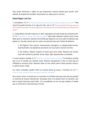 Dios quiere utilizarnos a todos los que disponemos nuestro corazón para servirle. Pero
además de disponernos también necesitamos ser aptos para el servicio.
Como llegar a ser luz:
1. Lavandonos. V 7 a “Así harás para expiación por ellos:Rocía sobreellos el agua de la expiación.” Solo
Jesucristo puede lavarnos el es agua de vida. Juan 4: 14 “mas el que bebiere del agua que yo le
daré, no tendrá sed jamás;sino que el agua que yo le daré será en él una fuente de agua que salte para vida
eterna.”
2. Limpiandonos de toda Impureza es decir alejándonos de toda fuente de contaminación.
V 7 b “y haz pasar la navaja sobre todo su cuerpo,” dejar toda impureza muchas veces causa
dolor pero es necesario. Quienes han tenido que depilarse con cera saben lo doloroso que
puede ser. Hay dos razones por las cuales una persona pasa por el dolor de depilarse
1. Por Higiene. Para muchas intervenciones quirúrgicas es indispensable hacerlo.
Espiritualmente nos depilamos para tener una muy buena relación con Dios.
2. Por estética. Muchas mujeres lo hacen para verse mejor. Alejarnos de muchos
vicios del mundo nos permite vernos mejor. Más rejuvenecidos y alentados.
3. Lavar nuestros vestidos. V 7 c “y lavarán sus vestidos,y serán purificados” El vestido es la parte
que se ve. El vestido son nuestros actos. Nuestra consagración a Dios se tiene que ver
reflejada en nuestros actos. Nuestras obras no nos salvan, pero si dicen quienes somos y
en quien hemos creído.
Las malas amistades pueden influir en nuestra forma de actuar. 1 Corintios 15: 33 “No
erréis; las malas conversaciones corrompen las buenas costumbres ”
Dios quiere salvar al mundo que se encuentra en tinieblas pero para que esto sea posible
se necesita de nuestra intervención. No porque Dios no lo pueda hacer sin nosotros, más
bien el quiere hacernos sentir útiles. Tú y yo podemos ser esa luz que conduce al mundo
por el camino de la salvación que es Cristo.
 