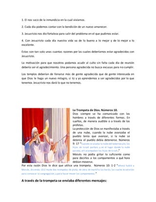 1. El nos saco de la inmundicia en la cual vivíamos.
2. Cada día podemos contar con la bendición de un nuevo amanecer.
3. Jesucristo nos dio fortaleza para salir del problema en el que pudimos estar.
4. Con Jesucristo cada día nuestra vida va de lo bueno a lo mejor y de lo mejor a lo
excelente.
Estas son tan solo unas cuantas razones por las cuales deberíamos estar agradecidos con
Jesucristo.
La motivación para que nosotros podamos acudir al culto sin falta cada día de reunión
debería ser el agradecimiento. Una persona agradecida no busca excusas para no cumplir.
Los templos deberían de llenarse más de gente agradecida que de gente interesada en
que Dios le haga un nuevo milagro, si tú y yo aprendemos a ser agradecidos por lo que
tenemos Jesucristo nos dará lo que no tenemos.
La Trompeta de Dios. Números 10.
Dios siempre se ha comunicado con los
hombres a través de diferentes formas. En
sueños, de manera audible o a través de los
profetas.
La protección de Dios se manifestaba a través
de una nube, cuando la nube avanzaba el
pueblo tenía que avanzar, si la nube se
detenía el pueblo debía detenerse. Números
9: 17 “Cuando se alzaba la nube del tabernáculo, los
hijos de Israel partían; y en el lugar donde la nube
paraba, allí acampaban los hijos de Israel.”
Moisés no podía gritar lo suficiente como
para decirles a los campamentos a qué hora
debían moverse.
Por esta razón Dios le dice que utilice una trompeta. Números 10: 1-2 “Jehová habló a
Moisés, diciendo: 10:2 Hazte dos trompetas de plata; de obra de martillo las harás, las cuales te servirán
para convocar la congregación, y para hacer mover los campamentos.”
A través de la trompeta se enviaba diferentes mensajes:
 