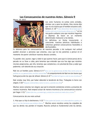 Las Consecuencias de nuestros Actos. Génesis 9
Marzo- 24- 2013.
Los seres humanos no somos seres aislados,
vivimos con y para los demás, Dios mismo dijo
que no era bueno que el hombre estuviera solo.
Génesis 2: 18 “Y dijo Jehová Dios: No es bueno que el
hombre esté solo;le haréayuda idónea para él.” así no
nos guste cualquier cosa que nosotros hagamos
o dejemos de hacer en un momento
determinado involucran a los demás.
En definitiva, en forma inconsciente o
consciente nuestras prácticas individuales o
colectivas generan consecuencias favorables o
desfavorables.
Es doloroso pero las consecuencias de nuestros pecados o de cualquier mal actitud
pueden alcanzar a personas que amamos, cosa que no nos ponemos a pensar en el
momento de querer satisfacer nuestros deseos carnales.
Tu puedes orar, ayunar, rogar y todo lo que quieras hacer, para que la consecuencia de tu
pecado no se lleve a cabo, pero tenemos que entender que eso fue algo que nosotros
mismos propiciamos, por ello, tenemos que someternos a la voluntad de Dios y saber que
podremos salir delante de esa situación.
Noé era un hombre justo. Génesis 6: 9 “Estas son las generaciones de Noé: Noé, varón justo, era
perfecto en sus generaciones; con Dios caminó Noé” el comportamiento de Noé era tan bueno que
hallo gracia ante los ojos de Jehová. Génesis 6: 8 “Pero Noé halló gracia ante los ojos de Jehová.”
Noé estaba muy feliz, por haber obtenido la bendición de Dios. Trabajaba la tierra con
alegría. V 20 “Después comenzó Noé a labrar la tierra, y plantó una viña;”
Muchas veces estamos tan alegres que por la emoción cometemos errores y actuamos de
manera incorrecta. Noé empezó actuar de manera incorrecta y las consecuencias estarían
por llegar. V 21 “y bebió del vino, y se embriagó, y estaba descubierto en medio de su tienda.”
Consecuencias de una mala actitud.
1. Hizo que su hijo lo deshonrara. V 22 “Y Cam, padre de Canaán, vio la desnudez de su padre, y lo
dijo a sus dos hermanos que estaban afuera.” Muchas veces nosotros somos los culpables de
que los demás nos pierdan el respeto. Nuestra actitud es fundamental ante los demás.
 