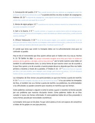 1. Convocación del pueblo. V 4 “Mas cuando tocaren sólo una, entonces se congregarán ante ti los
príncipes,los jefes de los millaresdeIsrael.” La palabra de Dios nos dice no dejen de congregarse.
Hebreos 10: 25 “no dejando de congregarnos, como algunos tienen por costumbre, sino exhortándonos;
y tanto más, cuanto veis que aquel día se acerca.”
2. Alertar de algún peligro. V 5 “Y cuando tocareis alarma, entonces moverán los campamentos de los
que están acampados al oriente”
3. Salir a la Guerra. V 9 “Y cuando saliereis a la guerra en vuestra tierra contra el enemigo que os
molestare, tocaréis alarma con lastrompetas;y seréis recordados por Jehová vuestro Dios,y seréis salvosde
vuestros enemigos.”
4. Ofrecer Holocausto. V 10 “Y en el día de vuestra alegría, y en vuestras solemnidades, y en los
principios de vuestros meses, tocaréis las trompetas sobre vuestros holocaustos, y sobre los sac rificios de
paz, y os serán por memoria delante de vuestro Dios. Yo Jehová vuestro Dios .”
El sonido que tenía que emitir la trompeta debía ser lo suficientemente claro para no
confundir al pueblo.
Hoy en día el instrumento que Dios quiere utilizar para el hablar eres tú y soy yo. Hechos
9: 15 “El Señor le dijo: Ve, porque instrumento escogido me es éste, para llevar mi nombre en
presencia de los gentiles, y de reyes, y de los hijos de Israel” por lo tanto nuestro sonar debe ser
también lo suficientemente claro. La única forma de que nuestro sonar sea de acuerdo a
lo que Dios quiere y no de acuerdo a nuestro propio deseo es dejando que Dios nos hable
primero a nosotros a través de su palabra. 2 Timoteo 3: 16 - 17 “Toda la Escritura es inspirada
por Dios, y útil para enseñar, para redargüir, para corregir, para instruir en justicia, 3:17 a fin de que el
hombre de Dios sea perfecto, enteramente preparado para toda buena obra.”
Las trompetas de Dios tenían una particularidad y es que eran hechas a punta de martillo.
V 2 b “Hazte dos trompetas de plata; de obra de martillo las harás” si tu y yo somos las trompetas
de Dios, el también nos va a formar a punta de martillo. Los problemas, las enfermedades
o las dificultades se pueden convertir para nosotros en martillos que nos forman.
Como podemos aconsejar a alguien o como lo vamos a guiar si nosotros no hemos pasado
por ese problema que nuestros discípulos tienen. Como podemos hablar de un Dios
sanador si nunca nos hemos enfermado. O como podemos hablar de un Dios proveedor si
nunca hemos pasado por necesidades económicas.
La trompeta tenía que ser de plata. Ya que solo la plata y el oro son capaces de convertirse
a trabes de los golpes en una joya preciosa.
 