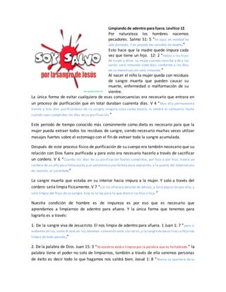 Limpiando de adentro para fuera. Levítico 12.
Por naturaleza los hombres nacemos
pecadores. Salmo 51: 5 “he aquí, en maldad he
sido formado, Y en pecado me concibió mi madre.”
Esto hace que la madre quede impura cada
vez que tiene un hijo. 12: 2 “Habla a los hijos
de Israel y diles: La mujer cuando conciba y dé a luz
varón, será inmunda siete días; conforme a los días
de su menstruación será inmunda.”
Al nacer el niño la mujer queda con residuos
de sangre muerta que pueden causar su
muerte, enfermedad o malformación de su
vientre.
La única forma de evitar cualquiera de esas consecuencias era necesario que entrara en
un proceso de purificación que en total duraban cuarenta días. V 4 “Mas ella permanecerá
treinta y tres días purificándose de su sangre; ninguna cosa santa tocará, ni vendrá al santuario, hasta
cuando sean cumplidos los días de su purificación.”
Este periodo de tiempo conocido más comúnmente como dieta es necesario para que la
mujer pueda extraer todos los residuos de sangre, siendo necesario muchas veces utilizar
masajes fuertes sobre el estomago con el fin de extraer toda la sangre acumulada.
Después de este proceso físico de purificación de su cuerpo era también necesario que su
relación con Dios fuera purificada y para esto era necesario hacerlo a través de sacrificar
un cordero. V 6 “Cuando los días de su purificación fueren cumplidos, por hijo o por hija , traerá un
cordero de un año para holocausto,y un palomino o una tórtola para expiación, a la puerta del tabernáculo
de reunión, al sacerdote;”
La sangre muerta que estaba en su interior hacia impura a la mujer. Y solo a través del
cordero seria limpia físicamente. V 7 “y él los ofrecerá delante de Jehová, y hará expiación por ella, y
será limpia del flujo de su sangre. Esta es la ley para la que diere a luz hijo o hija.”
Nuestra condición de hombre es de impureza es por eso que es necesario que
aprendamos a limpiarnos de adentro para afuera. Y la única forma que tenemos para
lograrlo es a través:
1. De la sangre viva de Jesucristo. El nos limpia de adentro para afuera. 1 Juan 1: 7 “pero si
andamos en luz, como él está en luz,tenemos comunión unos con otros, y la sangrede Jesucristo su Hijo nos
limpia de todo pecado.”
2. De la palabra de Dios. Juan 15: 3 “Ya vosotros estáis limpiospor la palabra que os he hablado.” la
palabra tiene el poder no solo de limpiarnos, también a través de ella seremos personas
de éxito es decir todo lo que hagamos nos saldrá bien. Josué 1: 8 “Nunca se apartará de tu
 