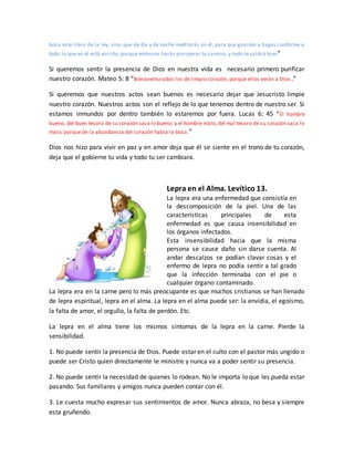 boca este libro de la ley, sino que de día y de noche meditarás en él, para que guardes y hagas conforme a
todo lo que en él está escrito; porque entonces harás prosperar tu camino, y todo te saldrá bien”
Si queremos sentir la presencia de Dios en nuestra vida es necesario primero purificar
nuestro corazón. Mateo 5: 8 “Bienaventurados los de limpio corazón, porque ellos verán a Dios .”
Si queremos que nuestros actos sean buenos es necesario dejar que Jesucristo limpie
nuestro corazón. Nuestros actos son el reflejo de lo que tenemos dentro de nuestro ser. Si
estamos inmundos por dentro también lo estaremos por fuera. Lucas 6: 45 “El hombre
bueno, del buen tesoro de su corazón saca lo bueno; y el hombre malo, del mal tesoro de su corazón saca lo
malo; porque de la abundancia del corazón habla la boca.”
Dios nos hizo para vivir en paz y en amor deja que él se siente en el trono de tu corazón,
deja que el gobierne tu vida y todo tu ser cambiara.
Lepra en el Alma. Levítico 13.
La lepra era una enfermedad que consistía en
la descomposición de la piel. Una de las
características principales de esta
enfermedad es que causa insensibilidad en
los órganos infectados.
Esta insensibilidad hacia que la misma
persona se cause daño sin darse cuenta. Al
andar descalzos se podían clavar cosas y el
enfermo de lepra no podía sentir a tal grado
que la infección terminaba con el pie o
cualquier órgano contaminado.
La lepra era en la carne pero lo más preocupante es que muchos cristianos se han llenado
de lepra espiritual, lepra en el alma. La lepra en el alma puede ser: la envidia, el egoísmo,
la falta de amor, el orgullo, la falta de perdón. Etc.
La lepra en el alma tiene los mismos síntomas de la lepra en la carne. Pierde la
sensibilidad.
1. No puede sentir la presencia de Dios. Puede estar en el culto con el pastor más ungido o
puede ser Cristo quien directamente le ministre y nunca va a poder sentir su presencia.
2. No puede sentir la necesidad de quienes lo rodean. No le importa lo que les pueda estar
pasando. Sus familiares y amigos nunca pueden contar con él.
3. Le cuesta mucho expresar sus sentimientos de amor. Nunca abraza, no besa y siempre
esta gruñendo.
 