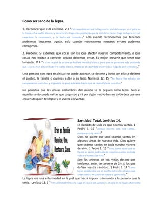 Como ser sano de la lepra.
1. Reconocer que está enfermo. V 3 “Y el sacerdotemirará la llaga en la piel del cuerpo; si el pelo en
la llaga se ha vuelto blanco, y pareciere la llaga más profunda que la piel de la carne, llaga de lepra es; y el
sacerdote le reconocerá, y le declarará inmundo.” solo cuando reconocemos que tenemos
problemas buscamos ayuda, solo cuando reconocemos nuestros errores podemos
corregirnos.
2. Prebenir. Si sabemos que cosas son las que afectan nuestro comportamiento, o que
cosas nos incitan a cometer pecado debemos evitar. Es mejor prevenir que tener que
lamentar. V 4 “Y si en la piel de su cuerpo hubiere mancha blanca, pero que no pareciere más profunda
que la piel, ni el pelo se hubiere vuelto blanco, entonces el sacerdote encerrará al llagado por siete días.”
Una persona con lepra espiritual no puede avanzar, se detiene y junto con ella se detiene
el pueblo, la familia o quienes están a su lado. Números 12: 15 “Así María fue echada del
campamento siete días; y el pueblo no pasó adelante hasta que se reunió María con ellos”
No permitas que las malas costumbres del mundo se te peguen como lepra. Solo el
espíritu santo puede evitar que caigamos y si por algún motivo hemos caído deja que sea
Jesucristo quien te limpie y te vuelva a levantar.
Santidad Total. Levítico 14.
El llamado de Dios es que seamos santos. 1
Pedro 1: 16 “porque escrito está: Sed santos,
porque yo soy santo.”
Dios no quiere que solo seamos santos en
algunas áreas de nuestra vida. Dios quiere
que seamos santos en toda nuestra manera
de vivir. 1 Pedro 1: 15 “sino, como aquel que os
llamó es santo, sed también vosotros santos en toda
vuestra manera de vivir;”
Son los anhelos de los viejos deseos que
teníamos antes de conocer de Cristo los que
dañan nuestra santidad. 1 Pedro 1: 14 “como
hijos obedientes, no os conforméis a los deseos que
antes teníais estando en vuestra ignorancia;”
La lepra era una enfermedad en la piel que hacia impura o inmunda a la persona que la
tenia. Levítico 13: 3 “Y el sacerdotemirará la llaga en la piel del cuerpo; si el pelo en la llaga seha vuelto
 